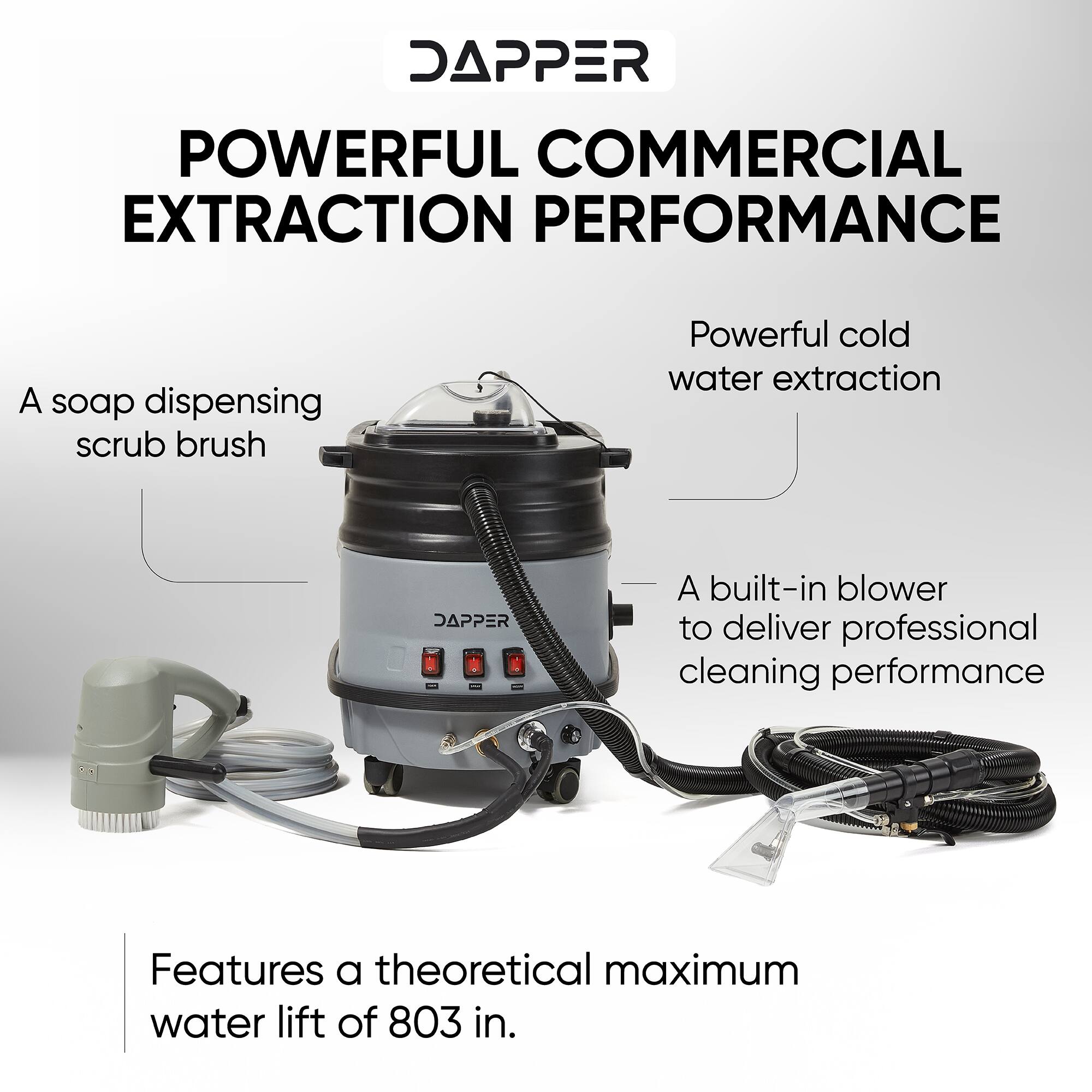 DAPPER POWERFUL COMMERCIAL EXTRACTION PERFORMANCE

- A soap dispensing scrub brush
- Powerful cold water extraction
- A built-in blower to deliver professional cleaning performance
- Features a theoretical maximum water lift of 803 in.