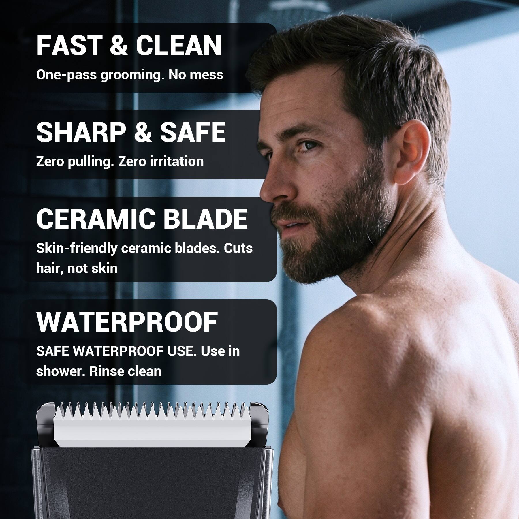 FAST & CLEAN  
One-pass grooming. No mess  

SHARP & SAFE  
Zero pulling. Zero irritation  

CERAMIC BLADE  
Skin-friendly ceramic blades. Cuts hair, not skin  

WATERPROOF  
SAFE WATERPROOF USE. Use in shower. Rinse clean