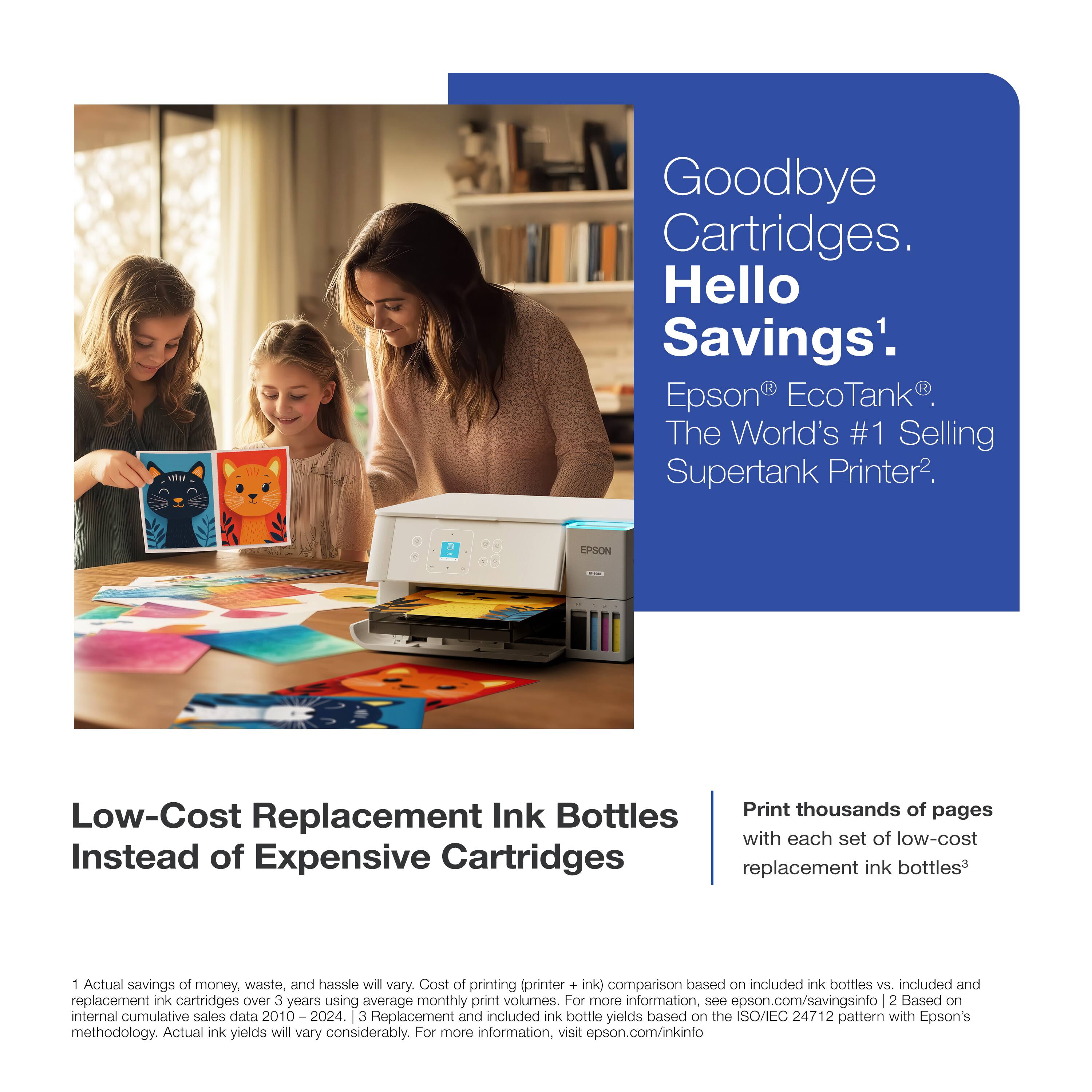 Goodbye Cartridges. Hello Savings¹.  
Epson® EcoTank®. The World's #1 Selling Supertank Printer².

Low-Cost Replacement Ink Bottles Instead of Expensive Cartridges

Print thousands of pages with each set of low-cost replacement ink bottles³

1. Actual savings of money, waste, and hassle will vary. Cost of printing (printer + ink) comparison based on included ink bottles vs. included and replacement ink cartridges over 3 years using average monthly print volumes. For more information, see epson.com/savingsinfo  
2. Based on internal cumulative sales data 2010–2024.  
3. Replacement and included ink bottle yields based on the ISO/IEC 24712 pattern with Epson's methodology. Actual ink yields will vary considerably. For more information, visit epson.com/inkinfo