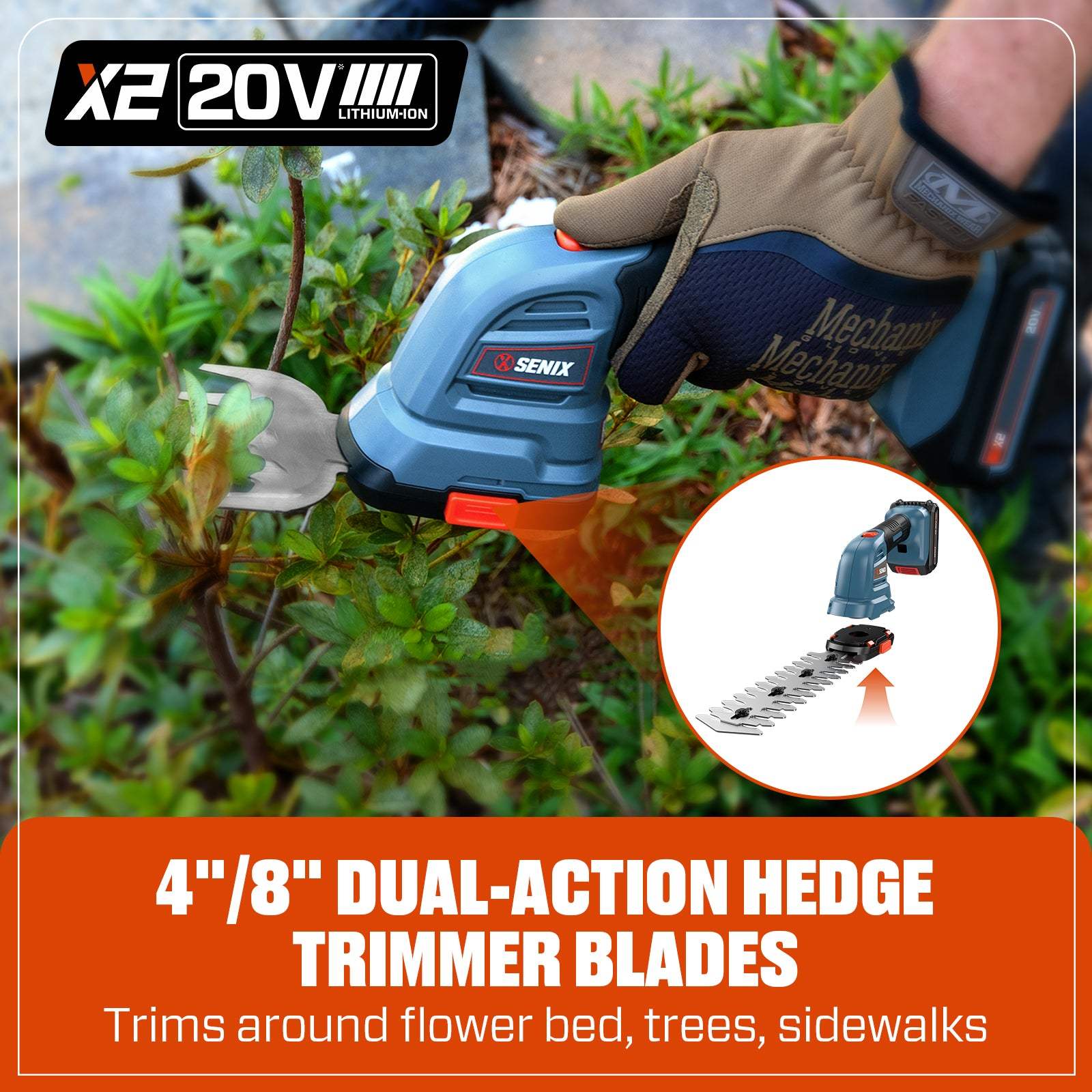 X2 20V III LITHIUM-ION  
SENIX  
Mechanix  
4"/8" DUAL-ACTION HEDGE TRIMMER BLADES  
Trims around flower bed, trees, sidewalks
