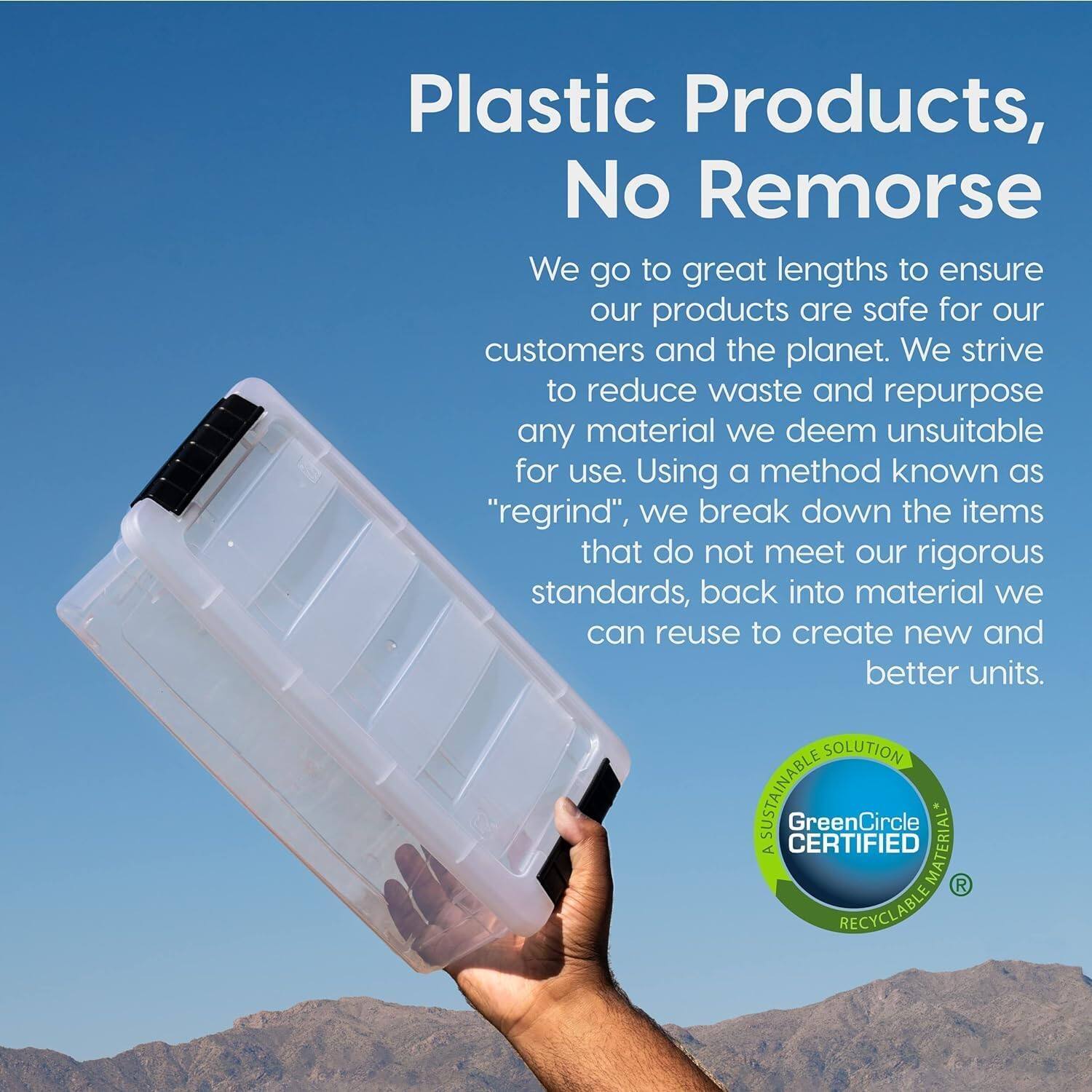 Plastic Products, No Remorse

We go to great lengths to ensure our products are safe for our customers and the planet. We strive to reduce waste and repurpose any material we deem unsuitable for use. Using a method known as "regrind", we break down the items that do not meet our rigorous standards, back into material we can reuse to create new and better units.

SOLUTION SUSTAINABLE  
GreenCircle A CERTIFIED MATERIAL  
RECYCLABLE