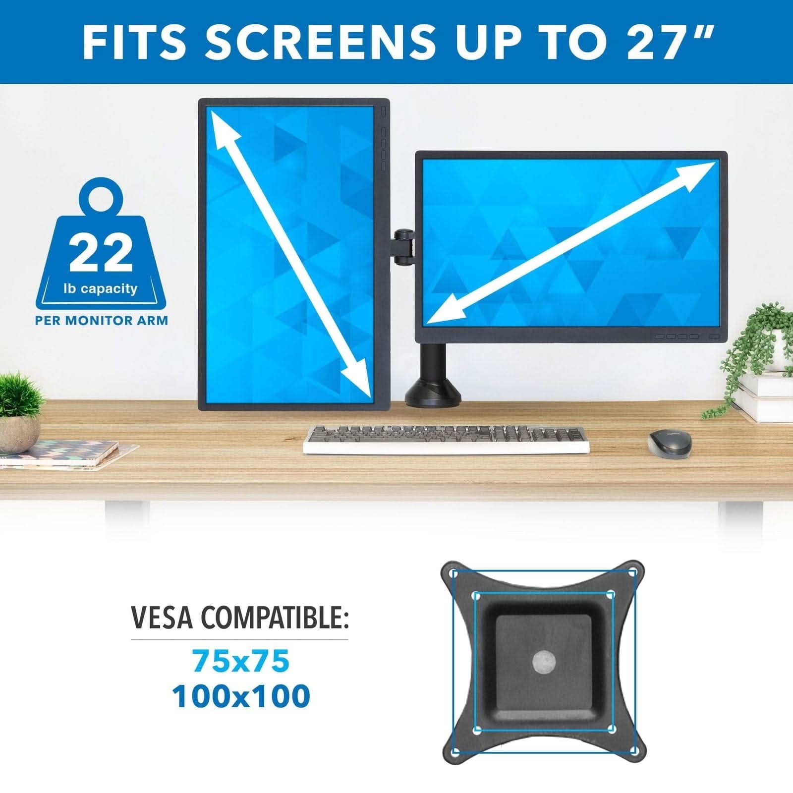 FITS SCREENS UP TO 27"  
22 lb capacity PER MONITOR ARM  
VESA COMPATIBLE: 75x75 100x100