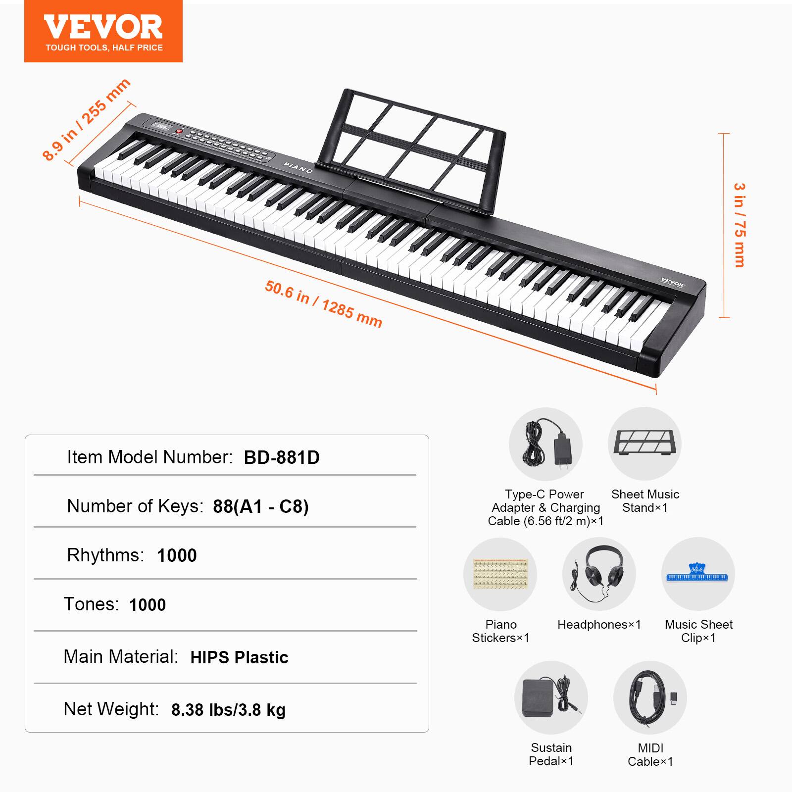 VEVOR
TOUGH TOOLS, HALF PRICE
8.9 in / 255 mm
50.6 in / 1285 mm
3 in / 75 mm
Item Model Number: BD-881D
Number of Keys: 88(A1 - C8)
Rhythms: 1000
Tones: 1000
Main Material: HIPS Plastic
Net Weight: 8.38 lbs/3.8 kg
Type-C Power Adapter & Charging Cable (6.56 ft/2 m) x1
Sheet Music Stand x1
Piano Stickers x1
Headphones x1
Music Sheet Clip x1
Sustain Pedal x1
MIDI Cable x1