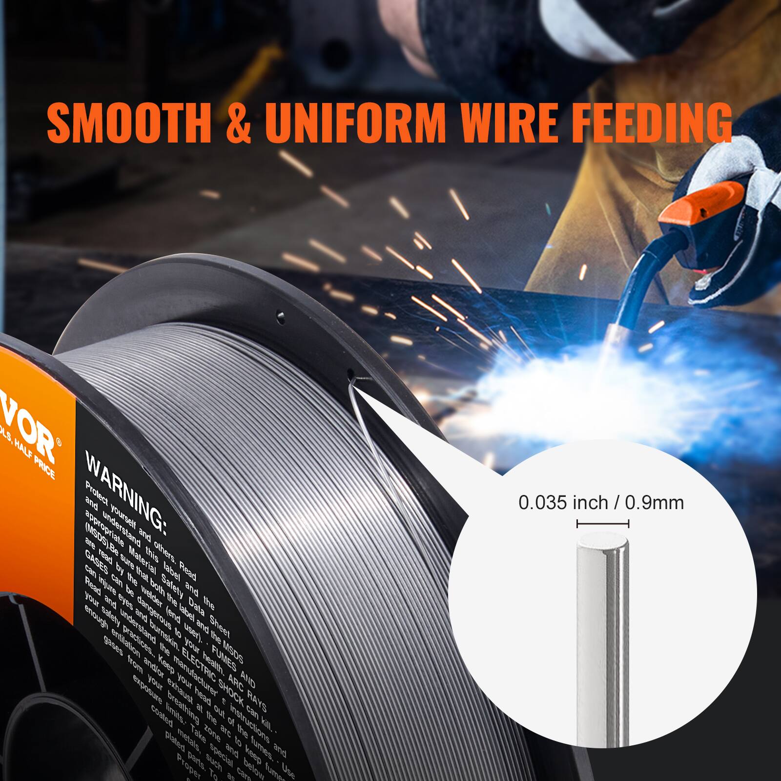 SMOOTH & UNIFORM WIRE FEEDING

VOR
WIRE, HALF PRICE

WARNING:
Protect yourself and others. Please read and understand the Material Safety Data Sheet (MSDS) and the label on the product. Gases can be dangerous if not used properly. Read the instructions carefully. Safety glasses and gloves should be worn. Keep the area well ventilated. Do not breathe the fumes. Keep out of reach of children. Keep the wire below 0.035 inch / 0.9mm