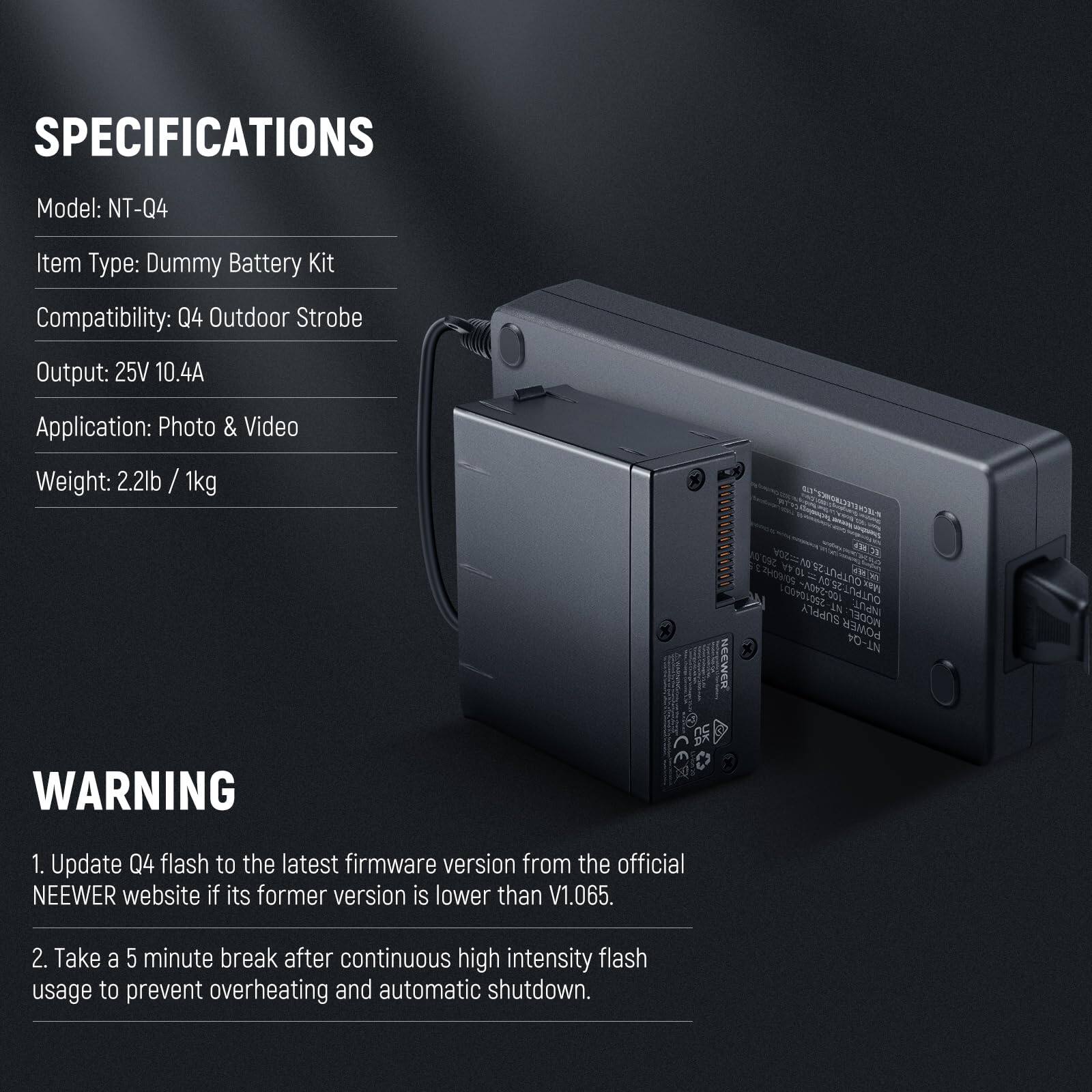 SPECIFICATIONS  
Model: NT-Q4  
Item Type: Dummy Battery Kit  
Compatibility: Q4 Outdoor Strobe  
Output: 25V 10.4A  
Application: Photo & Video  
Weight: 2.2lb / 1kg  

WARNING  
1. Update Q4 flash to the latest firmware version from the official NEEWER website if its former version is lower than V1.065.  
2. Take a 5 minute break after continuous high intensity flash usage to prevent overheating and automatic shutdown.
