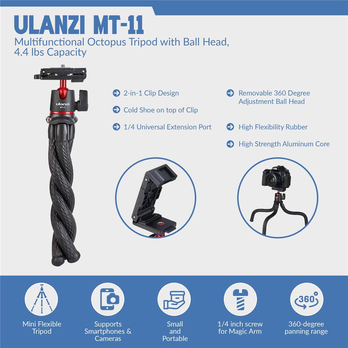 ULANZI MT-11 Multifunctional Octopus Tripod with Ball Head, 4.4 lbs Capacity

- 2-in-1 Clip Design
- Cold Shoe on top of Clip
- 1/4 Universal Extension Port
- Removable 360 Degree Adjustment Ball Head
- High Flexibility Rubber
- High Strength Aluminum Core

Mini Flexible Tripod
Supports Smartphones & Cameras
Small and Portable
1/4 inch screw for Magic Arm
360-degree panning range