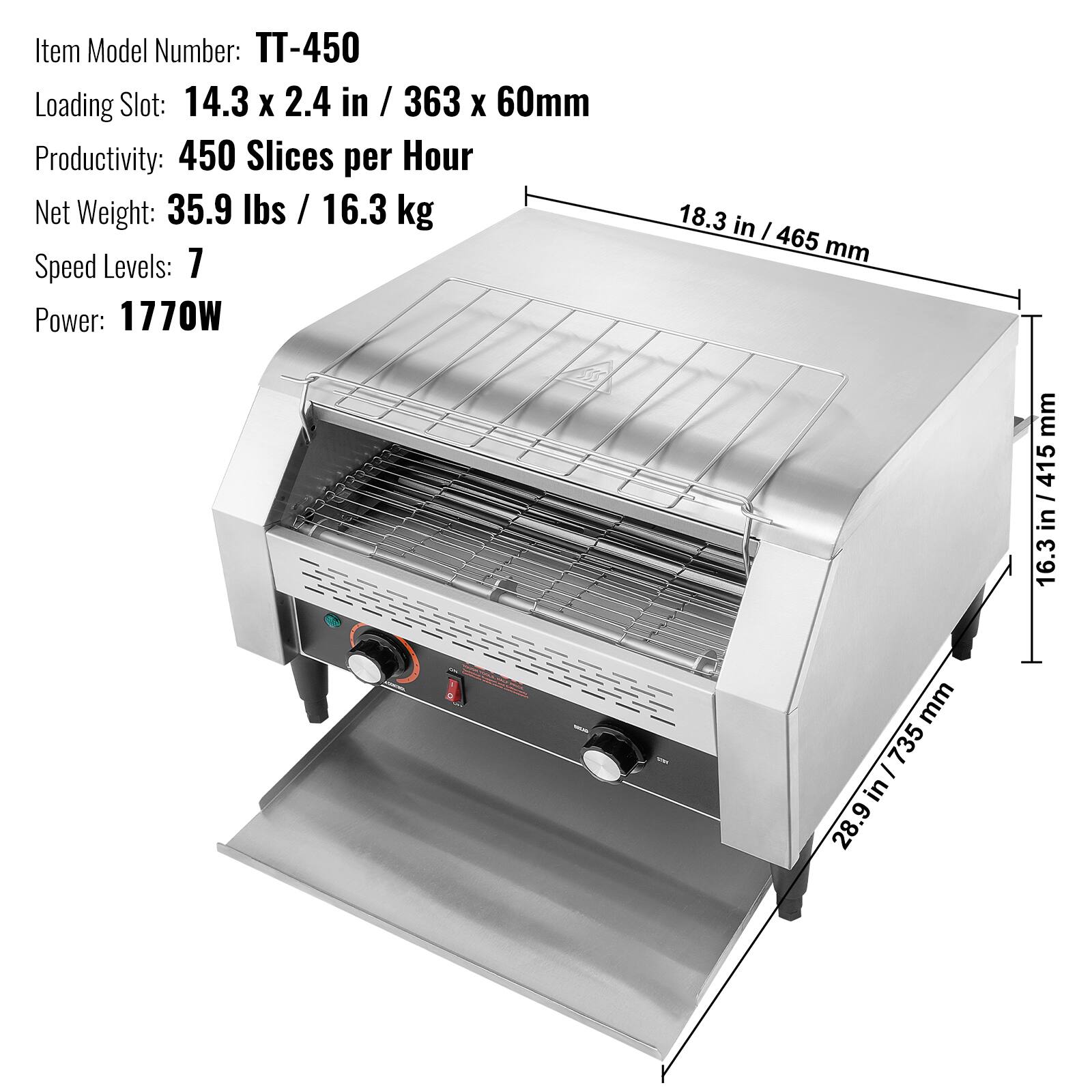 Item Model Number: TT-450  
Loading Slot: 14.3 x 2.4 in / 363 x 60mm  
Productivity: 450 Slices per Hour  
Net Weight: 35.9 lbs / 16.3 kg  
Speed Levels: 7  
Power: 1770W  

Dimensions:  
- 18.3 in / 465 mm  
- 28.9 in / 735 mm  
- 16.3 in / 415 mm