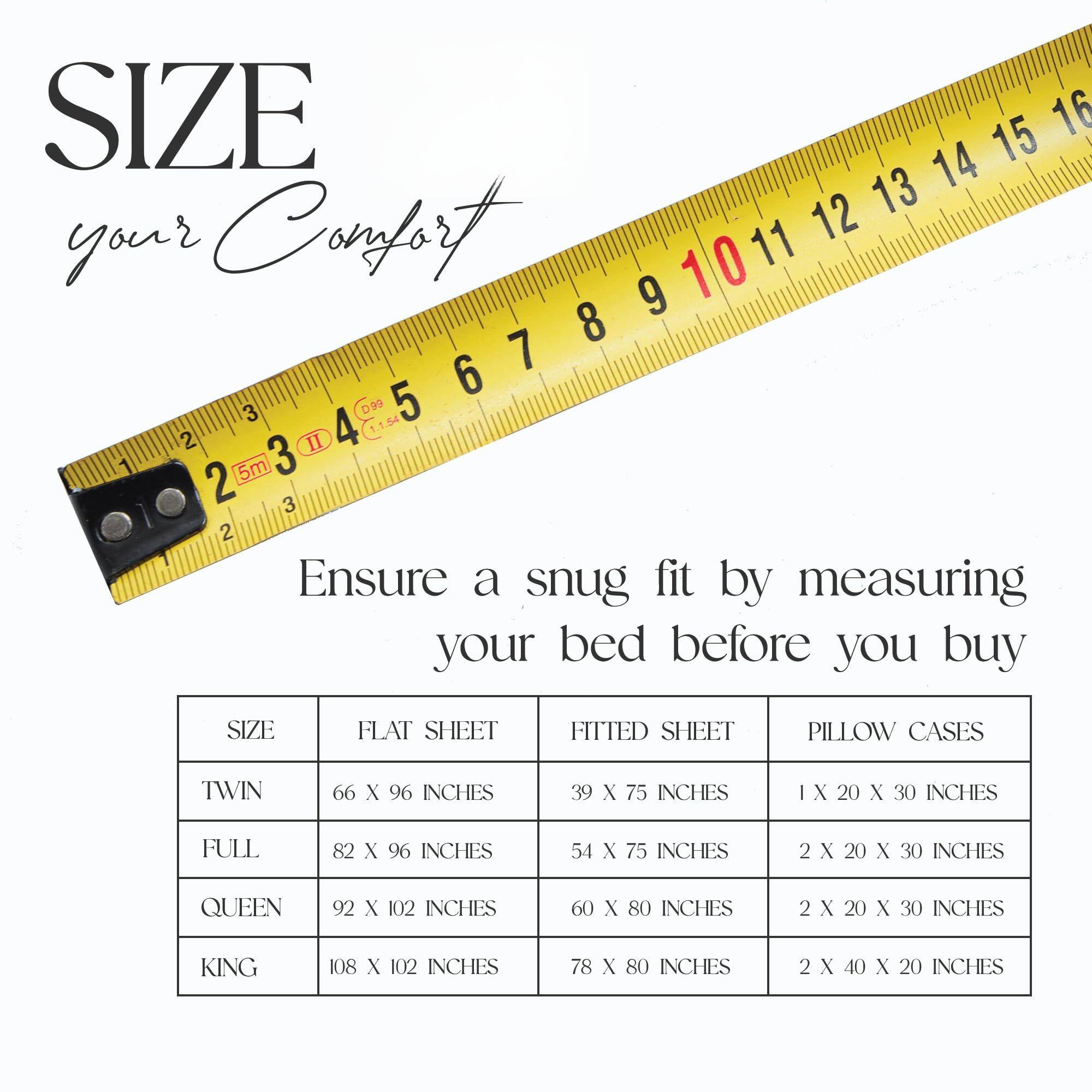 **SIZE**  
your Comfort

Ensure a snug fit by measuring your bed before you buy

| SIZE | FLAT SHEET | FITTED SHEET | PILLOW CASES |
|------|------------|-------------|-------------|
| TWIN | 66 X 96 INCHES | 39 X 75 INCHES | 1 X 20 X 30 INCHES |
| FULL | 82 X 96 INCHES | 54 X 75 INCHES | 2 X 20 X 30 INCHES |
| QUEEN | 92 X 102 INCHES | 60 X 80 INCHES | 2 X 20 X 30 INCHES |
| KING | 108 X 102 INCHES | 78 X 80 INCHES | 2 X 40 X 20 INCHES |