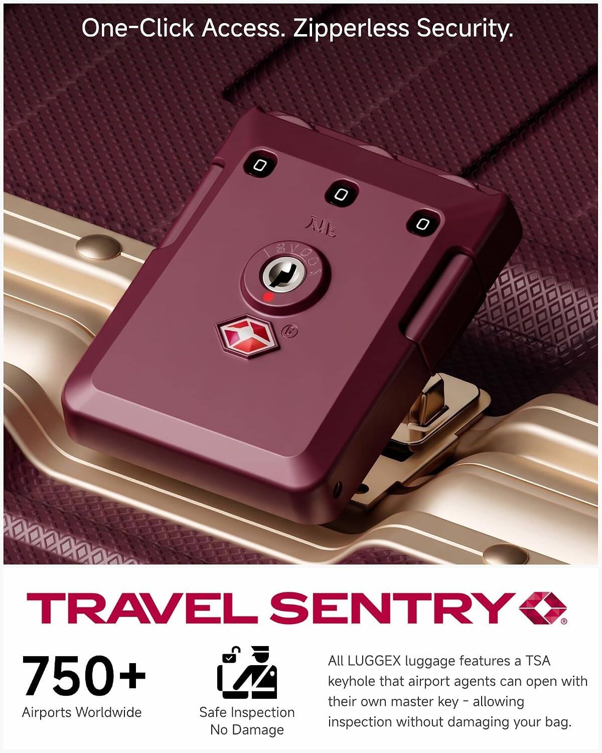 One-Click Access. Zipperless Security.

0 0  TAVOOK
0

TRAVEL SENTRY All LUGGEX luggage features a TSA 750+ keyhole that airport agents can open with their master key allowing Airports Worldwide Safe Inspection without damaging your bag. No Damage

TRAVEL SENTRY

750+
Airports Worldwide
Safe Inspection
No Damage

All LUGGEX luggage features a TSA keyhole that airport agents can open with their own master key - allowing inspection without damaging your bag.