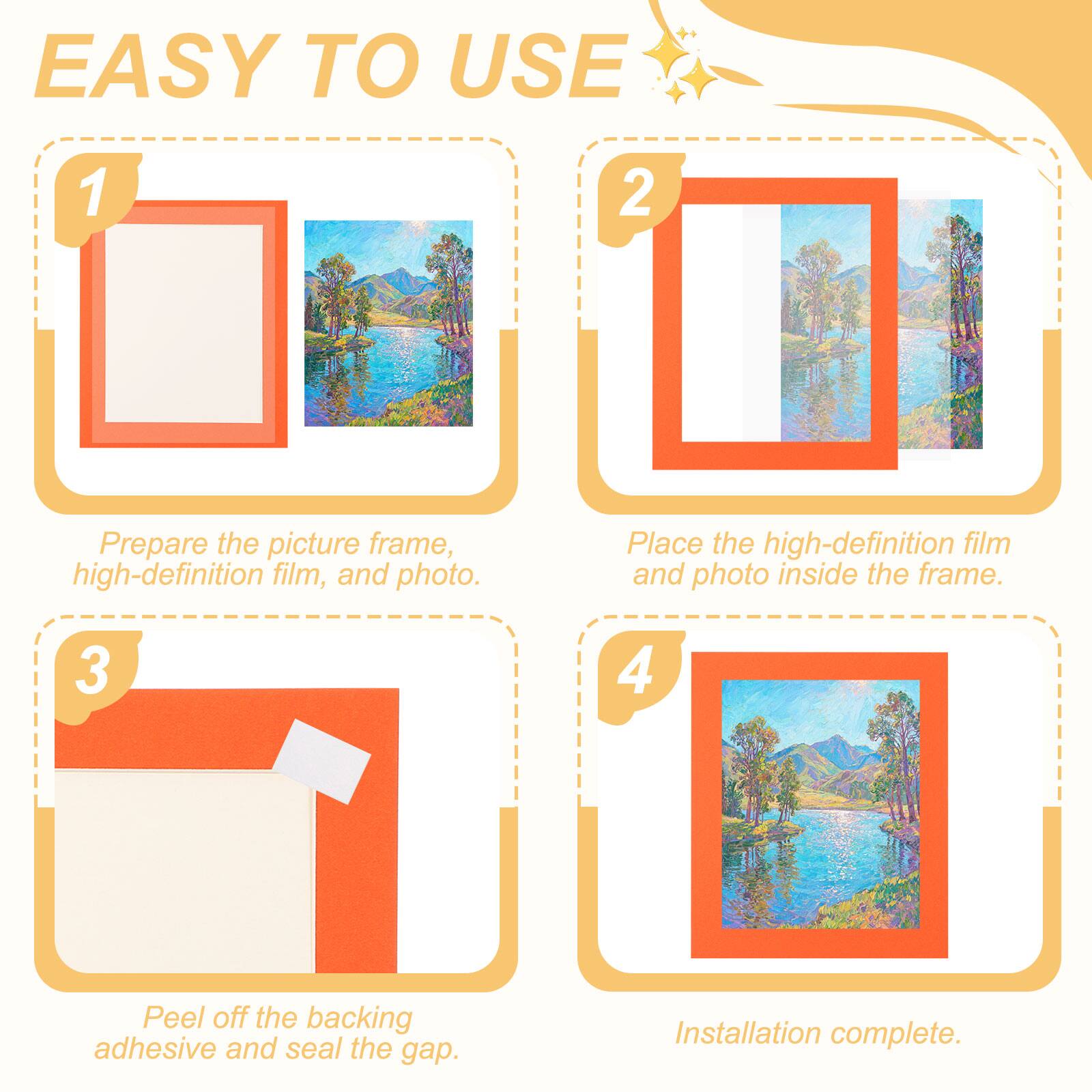 EASY TO USE

1. Prepare the picture frame, high-definition film, and photo.
2. Place the high-definition film and photo inside the frame.
3. Peel off the backing adhesive and seal the gap.
4. Installation complete.