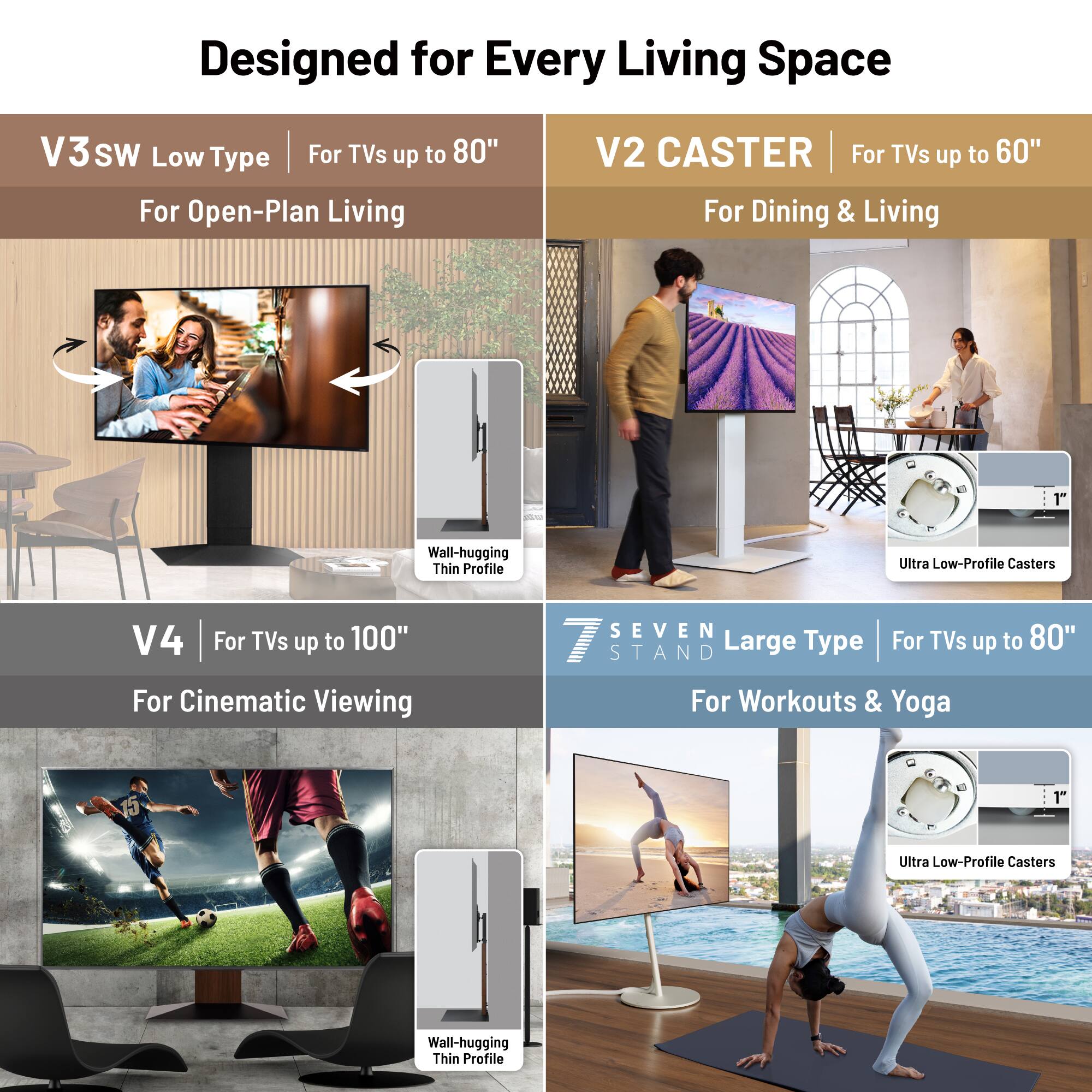 Designed for Every Living Space

V3 SW Low Type
For TVs up to 80"
For Open-Plan Living

V2 CASTER
For TVs up to 60"
For Dining & Living

V4
For TVs up to 100"
For Cinematic Viewing

SEVEN STAND Large Type
For TVs up to 80"
For Workouts & Yoga

1" Wall-hugging Thin Profile Ultra Low-Profile Casters

1" Ultra Low-Profile Casters Wall-hugging Thin Profile