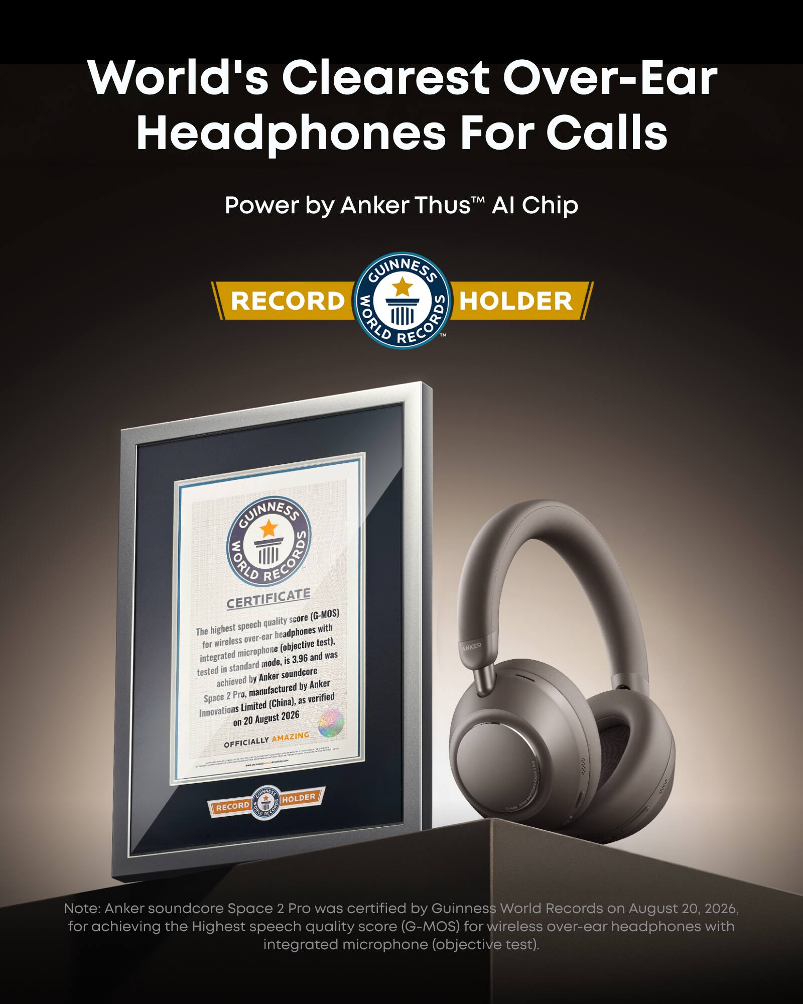 World's Clearest Over-Ear Headphones For Calls  
Power by Anker Thus™ AI Chip  

GUINNESS WORLD RECORDS  
RECORD HOLDER  

GUINNESS WORLD RECORDS CERTIFICATE  
quality score (G-MOS) The highest speech with wireless 169-19VO headphones for (objective test). integrated microphone 3.96 and was mode, is tested in standard soundcore achieved by Anker by Anker 2 Pra, manufactured verified Space (China), as Innovations Limited 20 August 2026 on OFFICIALLY AMAZING  

Note: Anker soundcore Space 2 Pro was certified by Guinness World Records on August 20, 2026, for achieving the Highest speech quality score (G-MOS) for wireless over-ear headphones with integrated microphone (objective test).