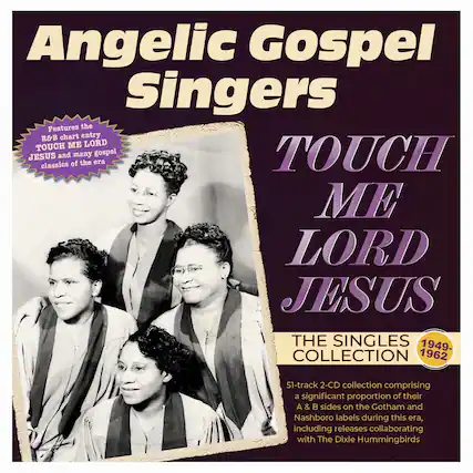 Angelic Gospel Singers
Features the R&B chart entry TOUCH ME LORD JESUS and many gospel classics of the era
TOUCH ME LORD JESUS
THE SINGLES COLLECTION
1949-1962
51-track 2-CD collection comprising a significant proportion of their A & B sides on the Gotham and Nashboro labels during this era, including releases collaborating with The Dixie Hummingbirds