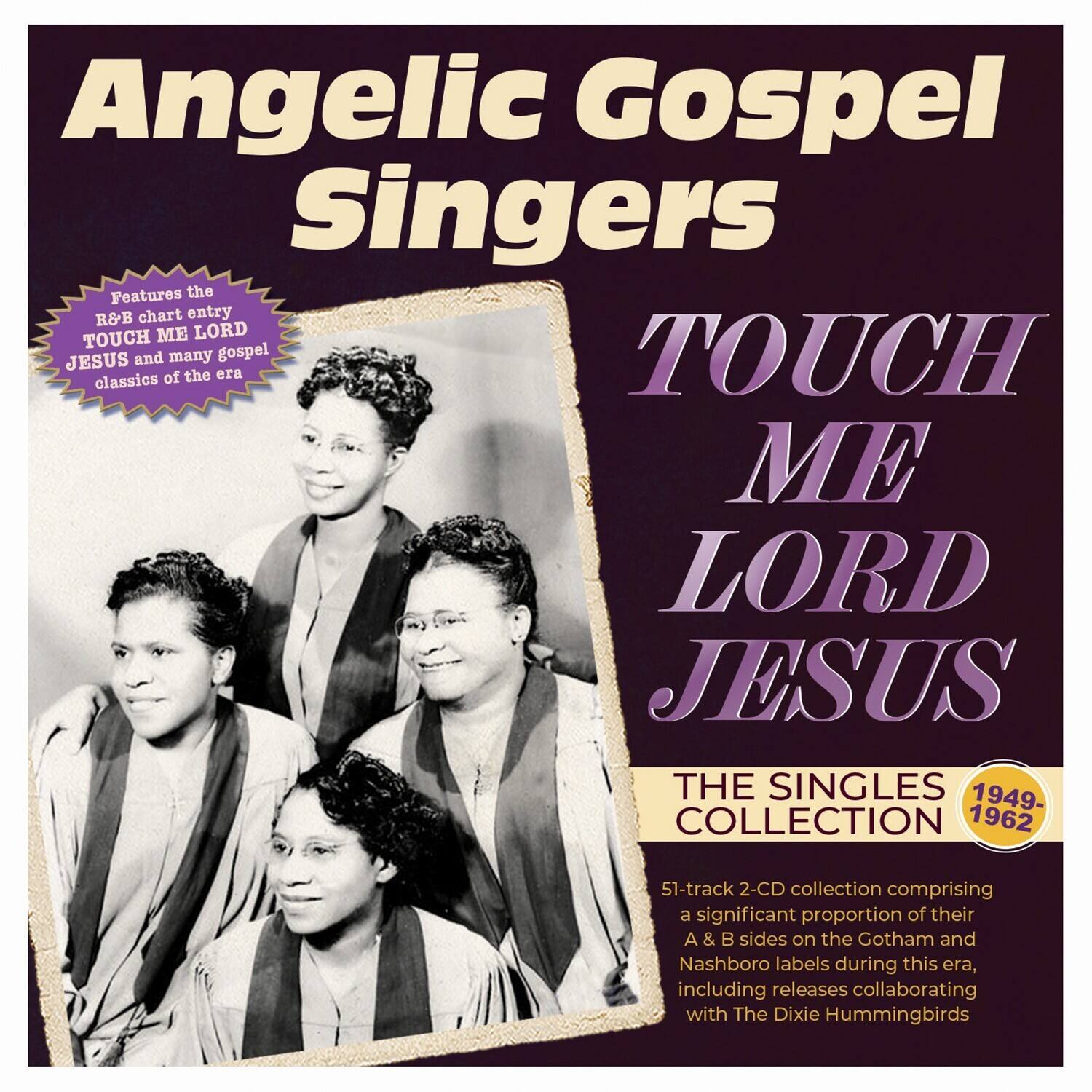 Angelic Gospel Singers

Features the R&B chart entry TOUCH ME LORD JESUS and many gospel classics of the era

TOUCH ME LORD JESUS

THE SINGLES COLLECTION

1949-1962

51-track 2-CD collection comprising a significant proportion of their A & B sides on the Gotham and Nashboro labels during this era, including releases collaborating with The Dixie Hummingbirds