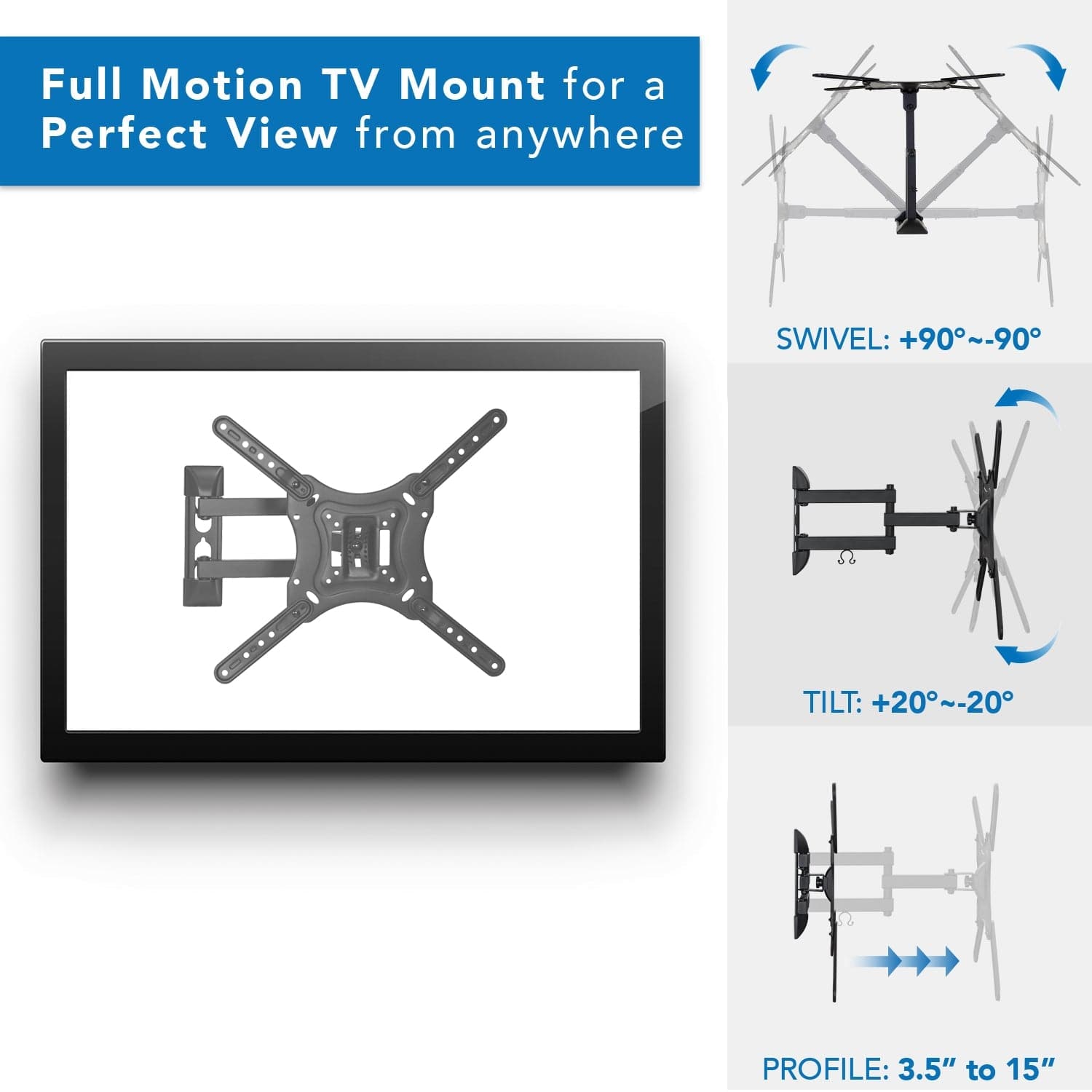 Full Motion TV Mount for a Perfect View from anywhere

SWIVEL: +90°~-90°

TILT: +20°~-20°

PROFILE: 3.5" to 15"