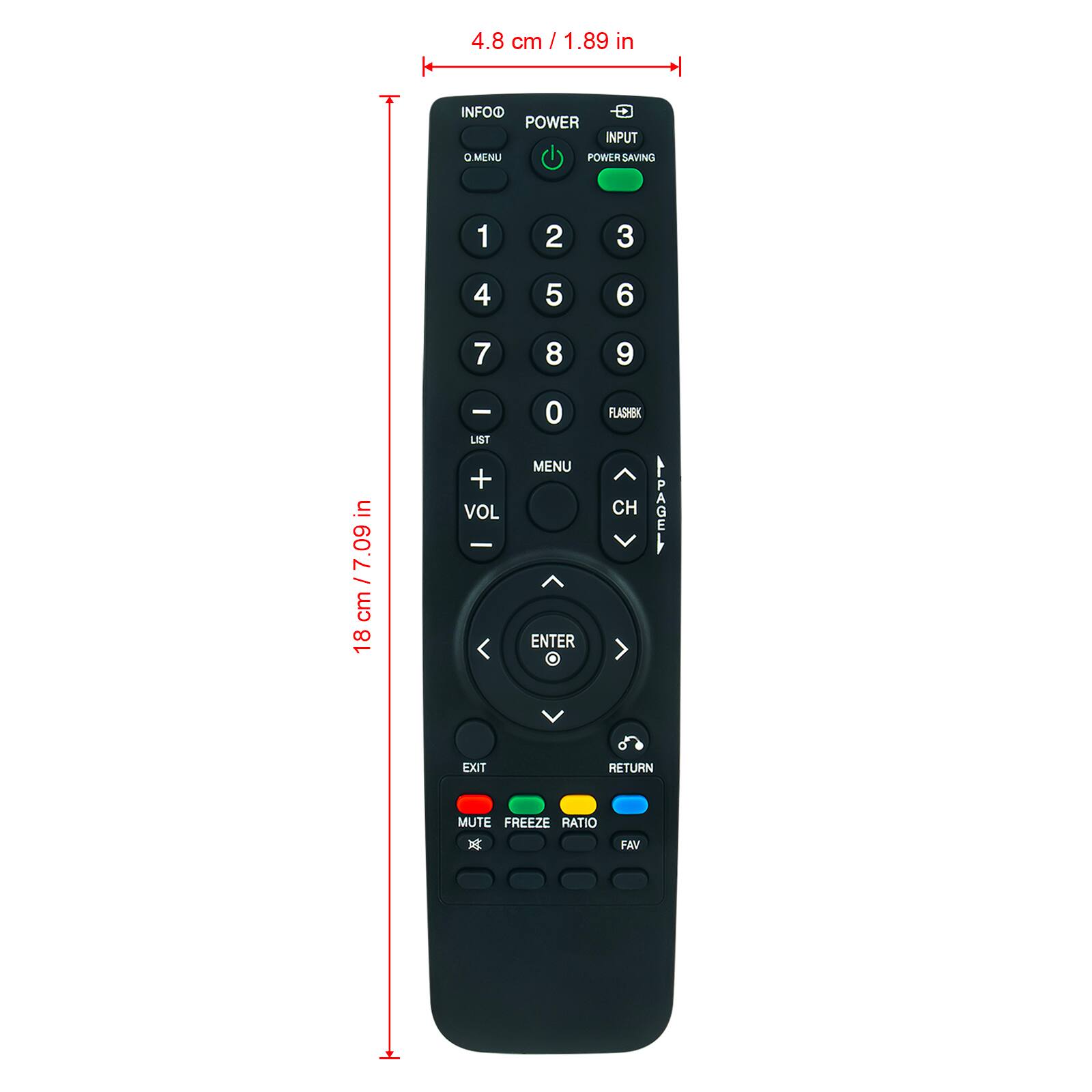4.8 cm / 1.89 in  
18 cm / 7.09 in  

INFO  
POWER  
POWER SAVING  
MENU  

1 2 3  
4 5 6  
7 8 9  
0  

LIST  
VOL +  
VOL -  
MENU  
ENTER  

FLASHBK  
CH  
AIPAGE  
EXIT  
RETURN  
MUTE  
FREEZE  
RATIO  
FAV