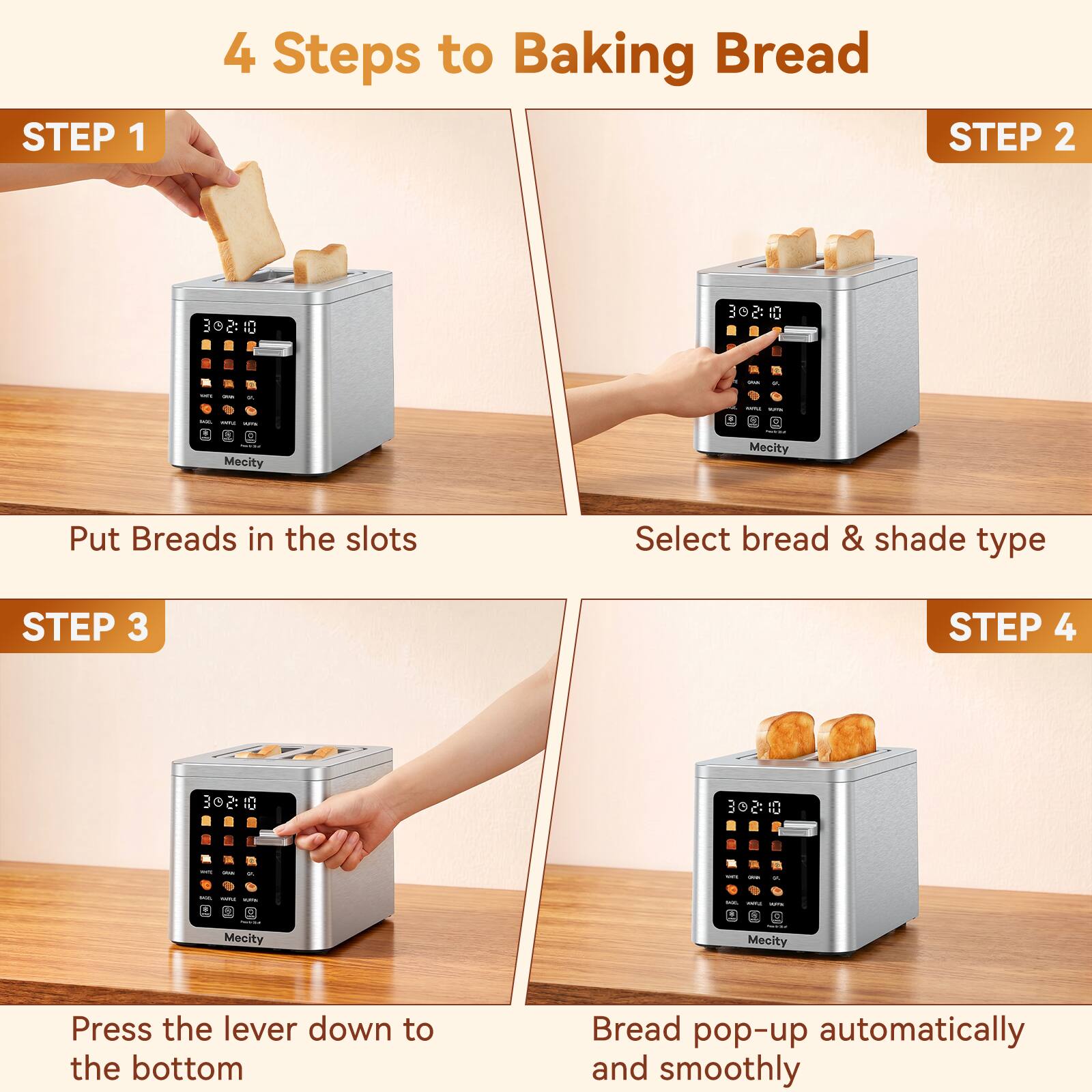 4 Steps to Baking Bread

STEP 1
Put Breads in the slots

STEP 2
Select bread & shade type

STEP 3
Press the lever down to the bottom

STEP 4
Bread pop-up automatically and smoothly