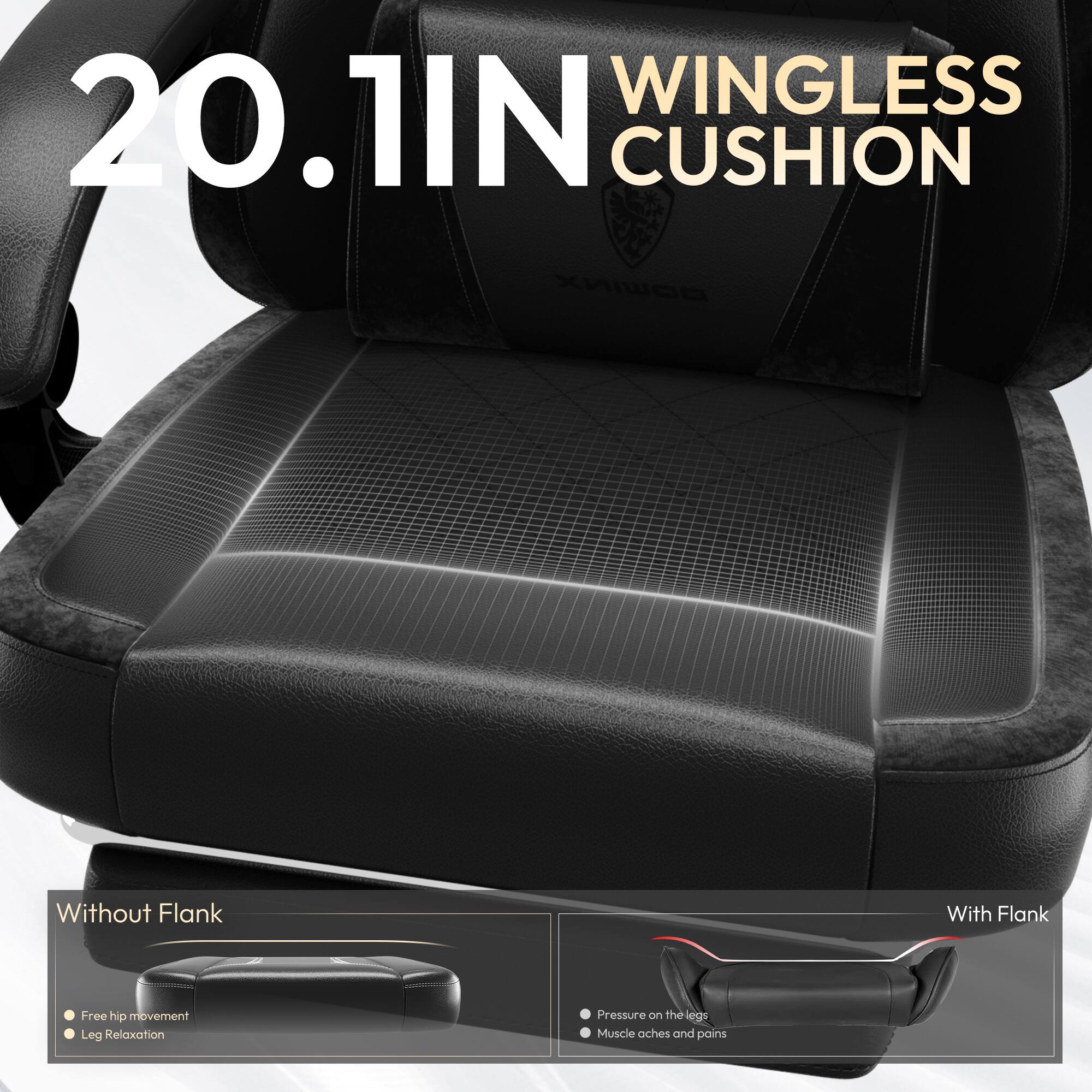 20.1IN WINGLESS CUSHION

Without Flank
- Free hip movement
- Leg Relaxation

With Flank
- Pressure on the legs
- Muscle aches and pains