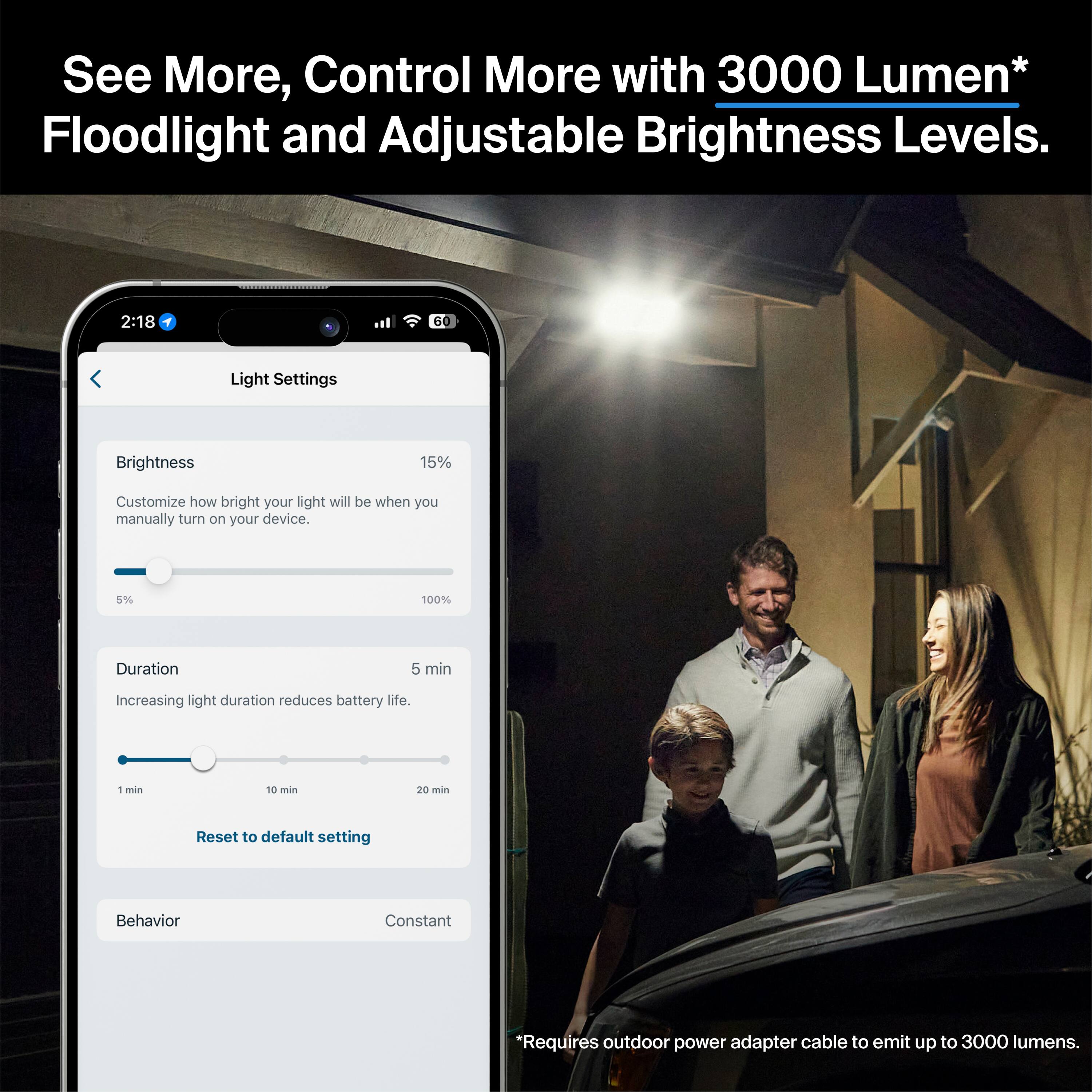 See More, Control More with 3000 Lumen* Floodlight and Adjustable Brightness Levels. 2:18 60 Light Settings Brightness 15% Customize how bright your light will be when you manually turn on your device. 5% 100% Duration 5 min Increasing light duration reduces battery life. 1 min 10 min 20 min Reset to default setting Behavior Constant *Requires outdoor power adapter cable to emit up to 3000 lumens.