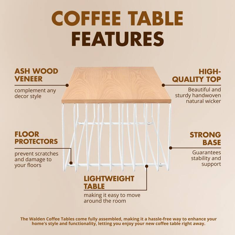 COFFEE TABLE FEATURES

ASH WOOD VENEER
complement any decor style

HIGH-QUALITY TOP
Beautiful and sturdy handwoven natural wicker

FLOOR PROTECTORS
prevent scratches and damage to your floors

STRONG BASE
Guarantees stability and support

LIGHTWEIGHT TABLE
making it easy to move around the room

The Walden Coffee Tables come fully assembled, making it a hassle-free way to enhance your home's style and functionality, letting you enjoy your new coffee table right away.