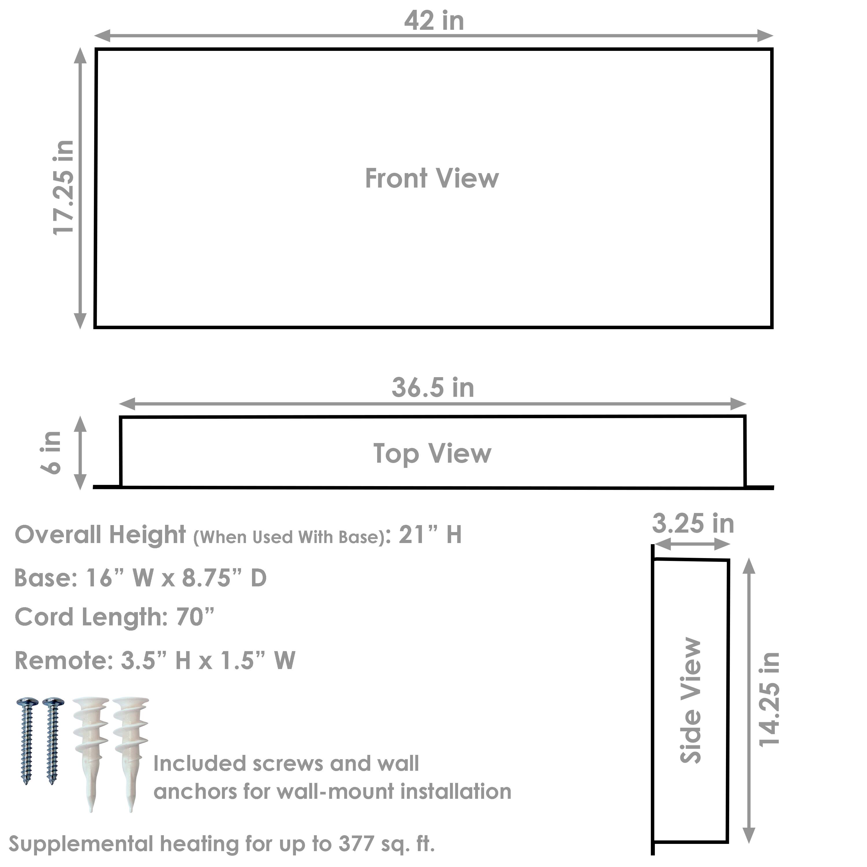 Front View:
- Width: 42 in
- Height: 17.25 in

Top View:
- Width: 36.5 in
- Depth: 6 in

Side View:
- Depth: 3.25 in
- Height: 14.25 in

Overall Height (When Used With Base): 21" H

Base:
- Width: 16" W
- Depth: 8.75" D

Cord Length: 70"

Remote:
- Height: 3.5" H
- Width: 1.5" W

Included screws and wall anchors for wall-mount installation

Supplemental heating for up to 377 sq. ft.