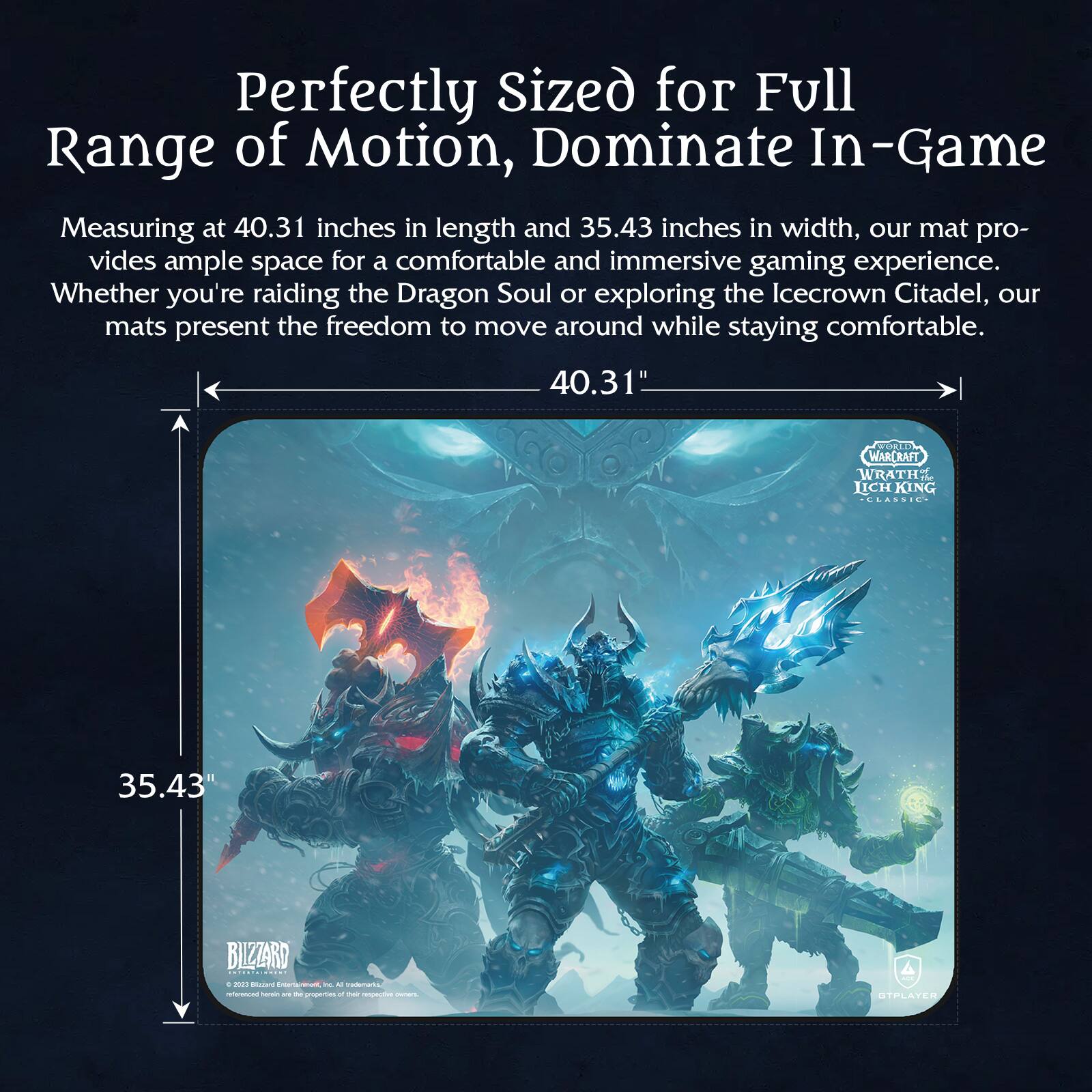 Perfectly Sized for Full Range of Motion, Dominate In-Game

Measuring at 40.31 inches in length and 35.43 inches in width, our mat provides ample space for a comfortable and immersive gaming experience. Whether you're raiding the Dragon Soul or exploring the Icecrown Citadel, our mats present the freedom to move around while staying comfortable.

40.31"  
35.43"

WARCRAFT  
WRATH OF THE LICH KING  
CLASSIC

BLIZZARD

© 2020 Blizzard Entertainment, Inc. All rights reserved.  
Warcraft, the Warcraft logo, World of Warcraft, and the World of Warcraft logo are trademarks or registered trademarks of Blizzard Entertainment, Inc. in the U.S. and/or other countries.