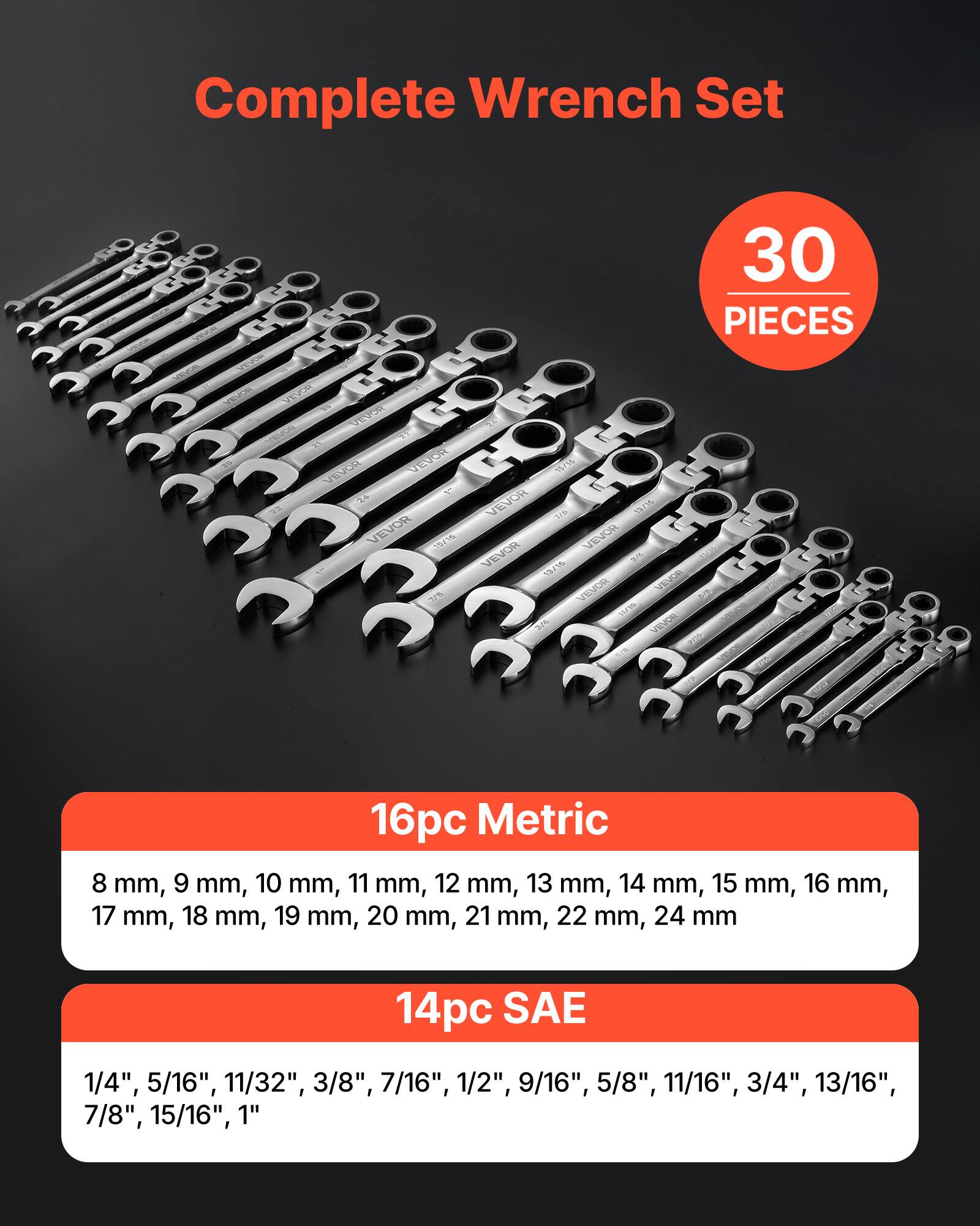 Complete Wrench Set  
30 PIECES  

16pc Metric  
8 mm, 9 mm, 10 mm, 11 mm, 12 mm, 13 mm, 14 mm, 15 mm, 16 mm, 17 mm, 18 mm, 19 mm, 20 mm, 21 mm, 22 mm, 24 mm  

14pc SAE  
1/4", 5/16", 11/32", 3/8", 7/16", 1/2", 9/16", 5/8", 11/16", 3/4", 13/16", 7/8", 15/16", 1"
