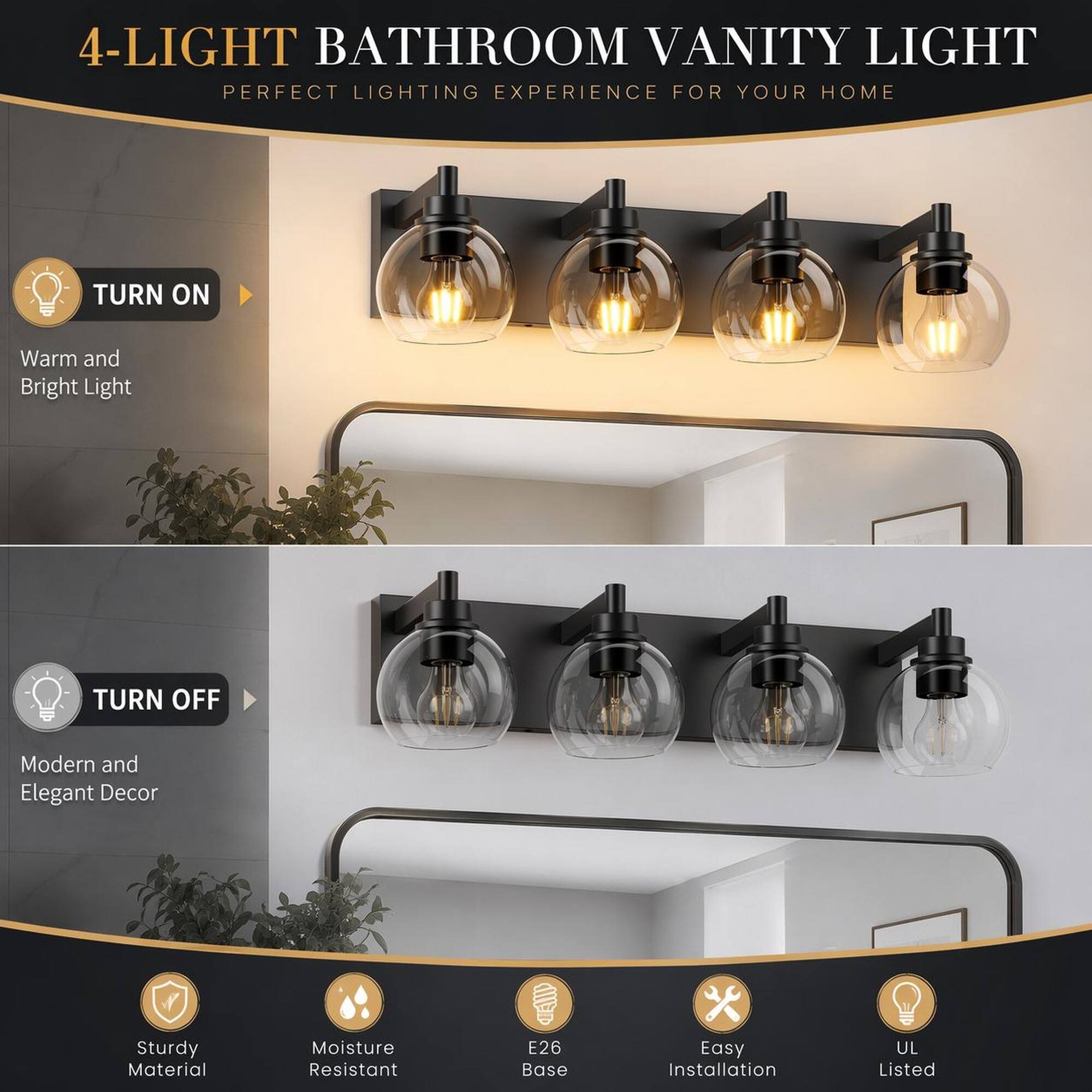 4-LIGHT BATHROOM VANITY LIGHT  
PERFECT LIGHTING EXPERIENCE FOR YOUR HOME

TURN ON  
Warm and Bright Light

TURN OFF  
Modern and Elegant Decor

Sturdy Material  
Moisture Resistant  
E26 Base  
Easy Installation  
UL Listed