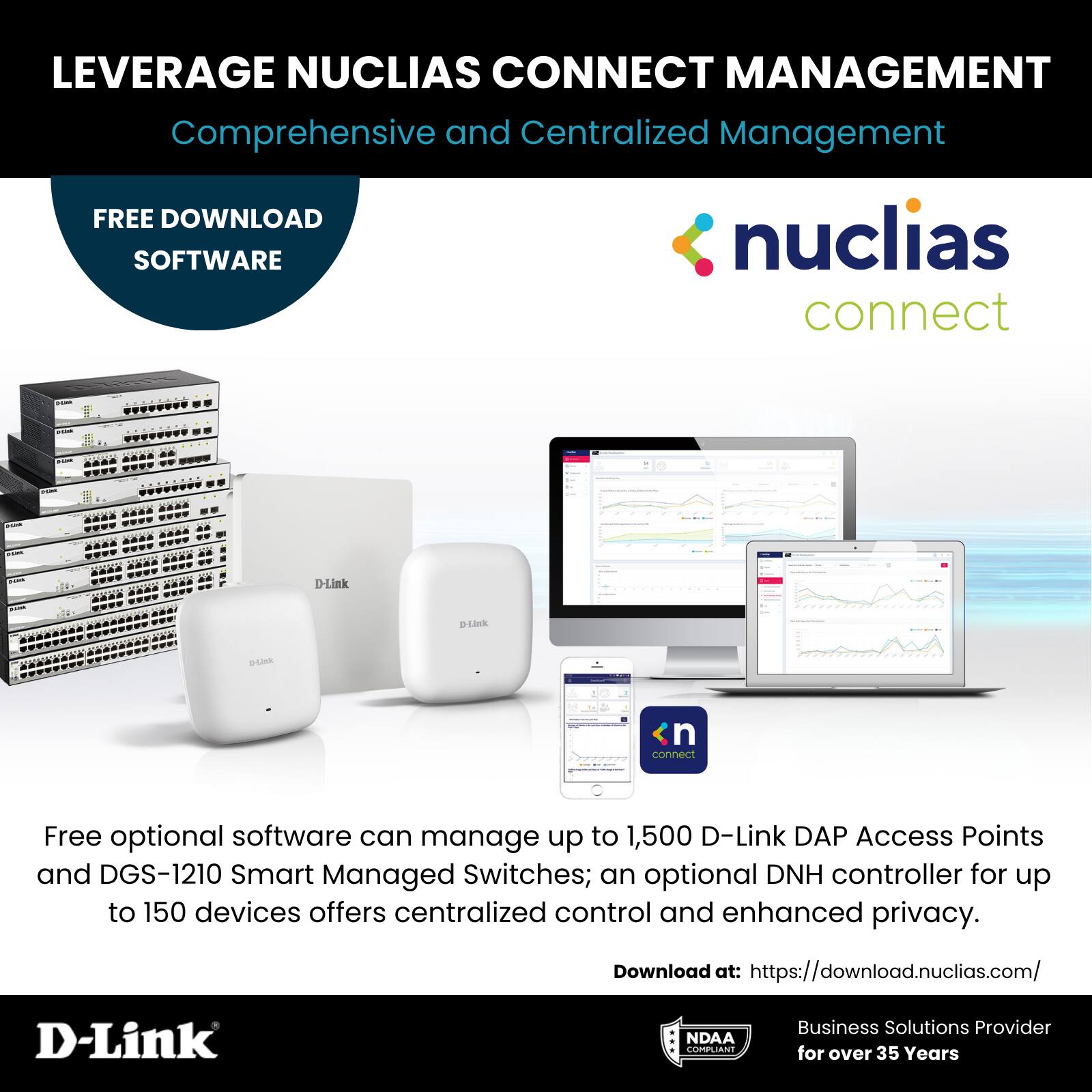 LEVERAGE NUCLIAS CONNECT MANAGEMENT  
Comprehensive and Centralized Management  

FREE DOWNLOAD SOFTWARE  

nuclias connect  

Free optional software can manage up to 1,500 D-Link DAP Access Points and DGS-1210 Smart Managed Switches; an optional DNH controller for up to 150 devices offers centralized control and enhanced privacy.  

Download at: https://download.nuclias.com/  

D-Link  
NDAA COMPLIANT  
Business Solutions Provider for over 35 Years