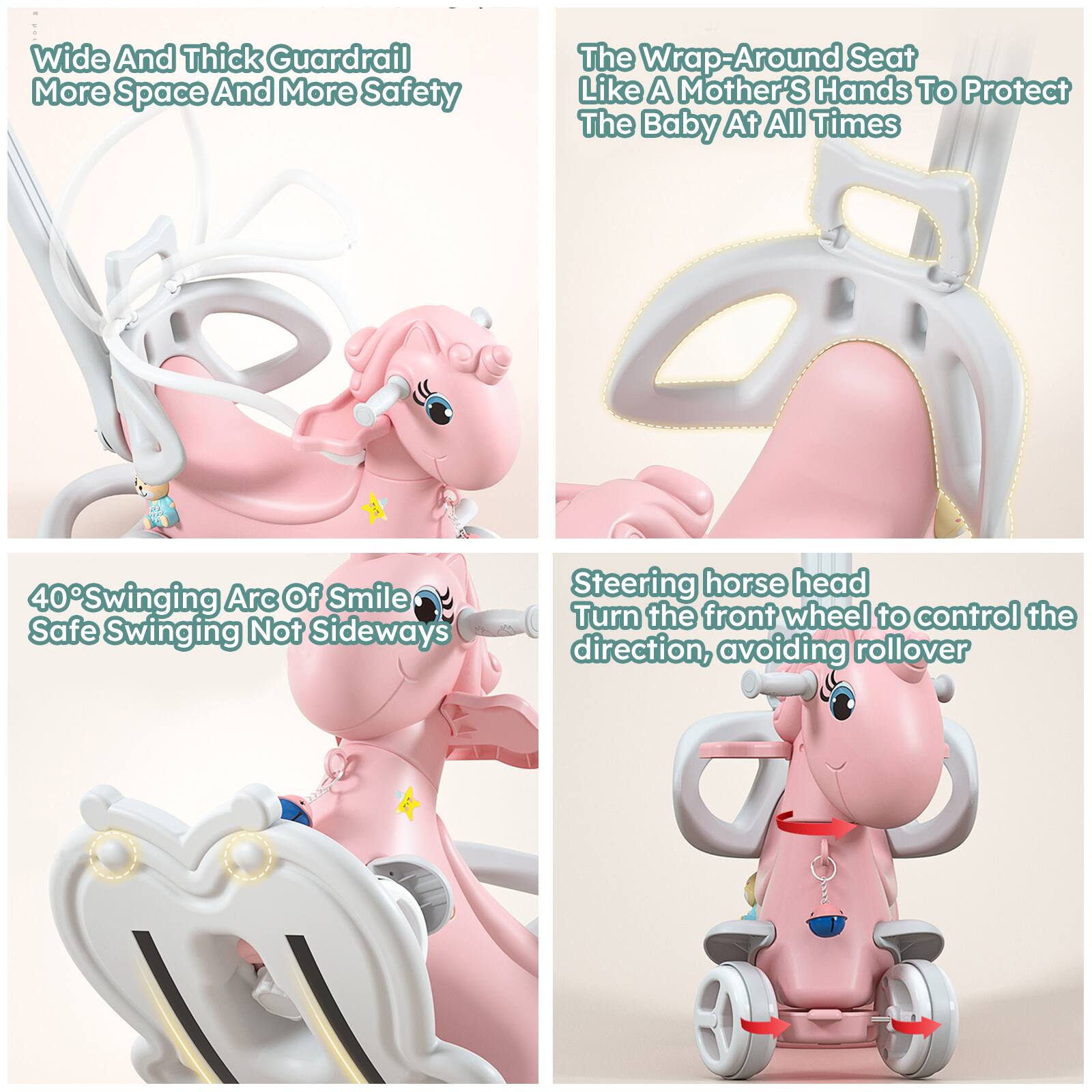 - Wide And Thick Guardrail  
  More Space And More Safety

- The Wrap-Around Seat  
  Like A Mother's Hands To Protect  
  The Baby At All Times

- 40° Swinging Arc Of Smile  
  Safe Swinging Not Sideways

- Steering horse head  
  Turn the front wheel to control the direction, avoiding rollover