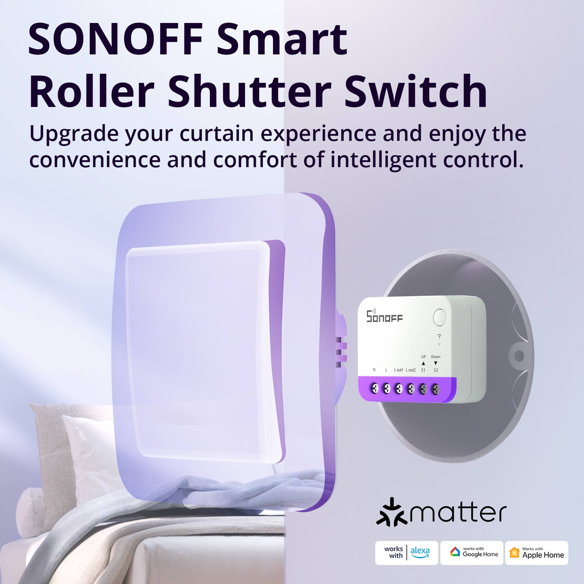 SONOFF Smart Roller Shutter Switch

Upgrade your curtain experience and enjoy the convenience and comfort of intelligent control.

SONOFF Y - LIM2 1. V

Works with:
- Alexa
- Google Home
- Apple Home

Matter