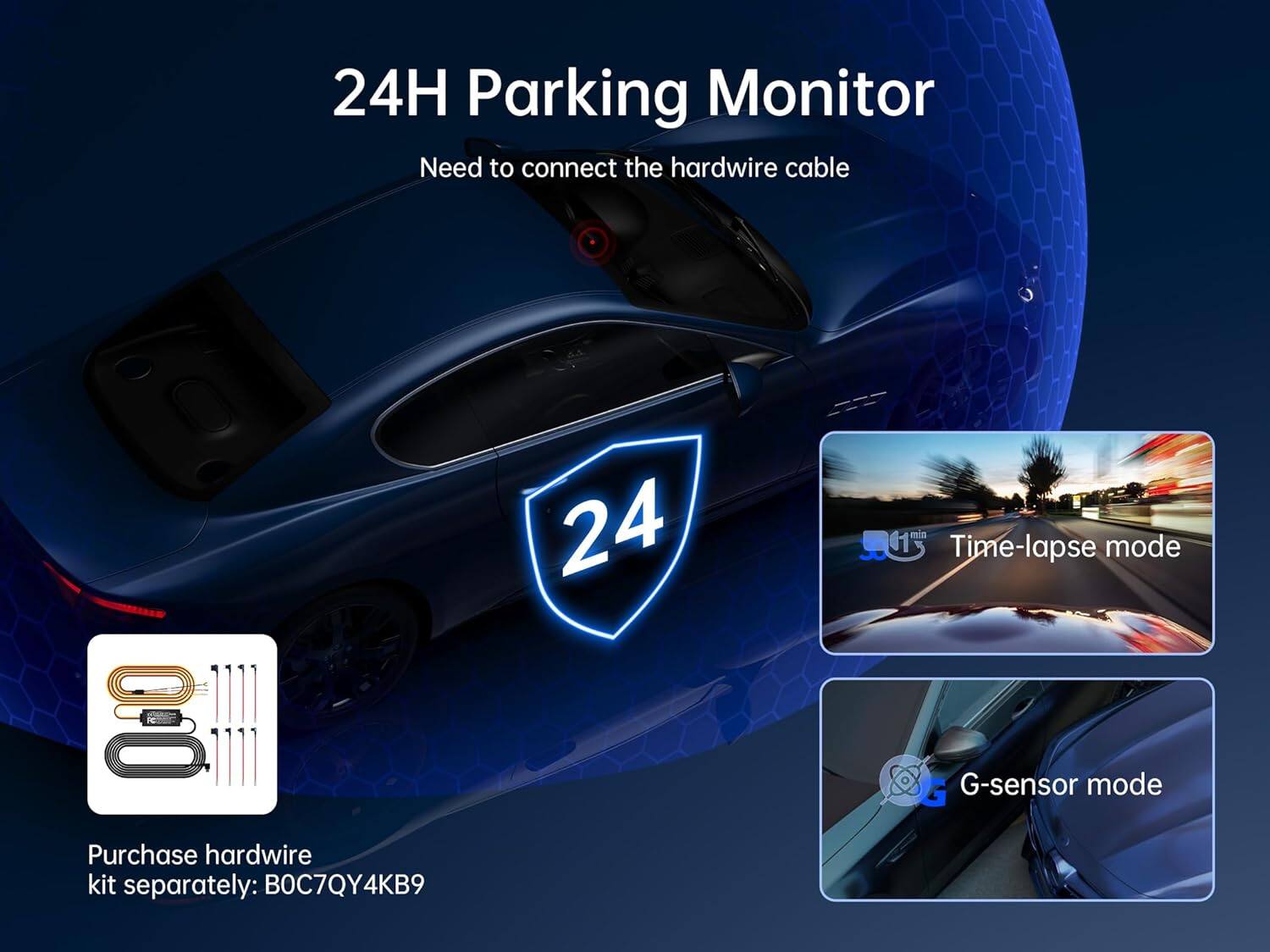 24H Parking Monitor  
Need to connect the hardwire cable  

Purchase hardwire kit separately: B0C7QY4KB9  

24 mn  

Time-lapse mode  

G-sensor mode