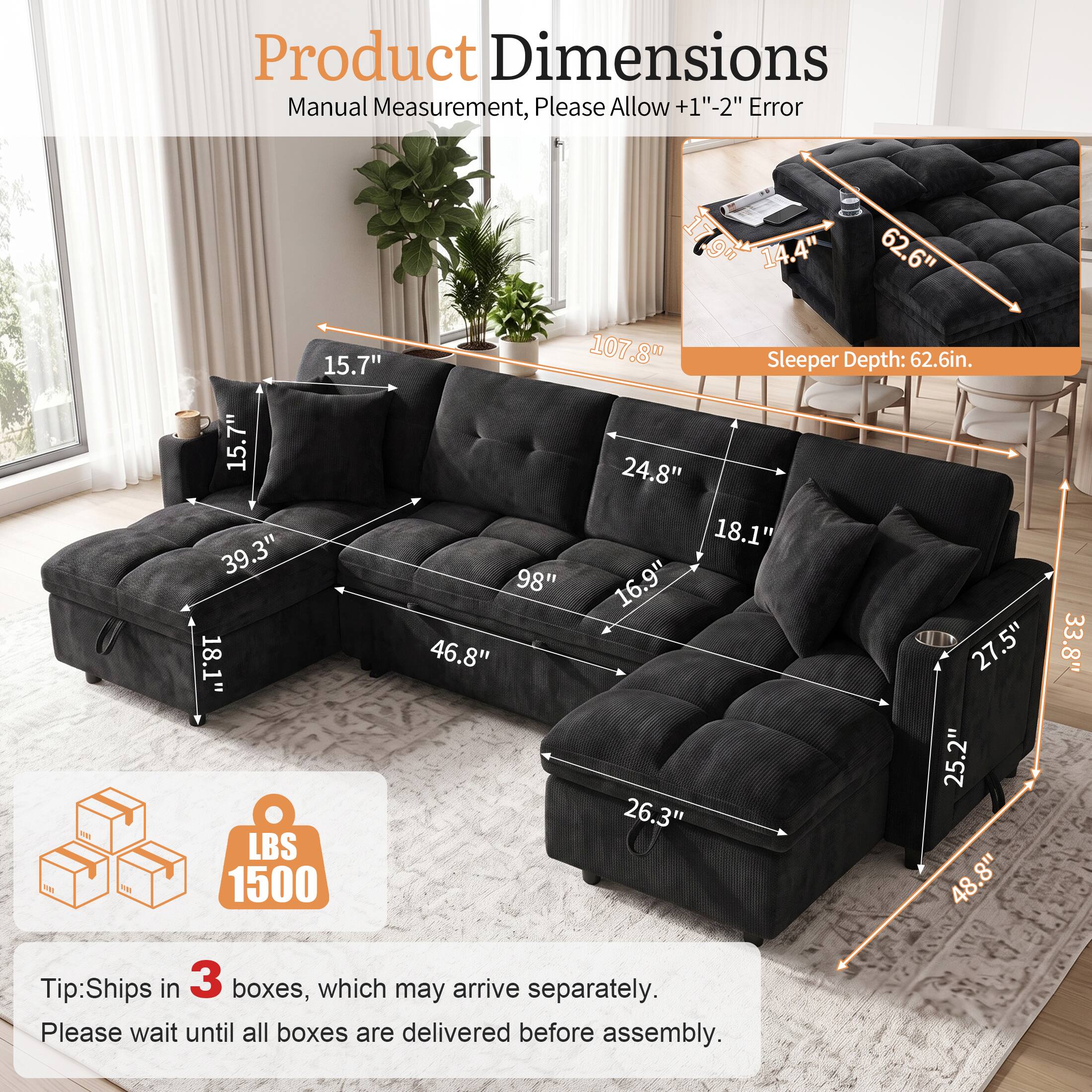 Product Dimensions Manual Measurement, Please Allow +1"-2" Error

100

15.7" 15.7" 39.3" 18.1" LBS 1500

14.4" 62.6" 107.8" Sleeper Depth: 62.6in. 24.8" 18.1" "98 16.9" 46.8" 27.5" 25.2" 26.3" 8" 48.33.8"

Tip: Ships in 3 boxes, which may arrive separately. Please wait until all boxes are delivered before assembly.