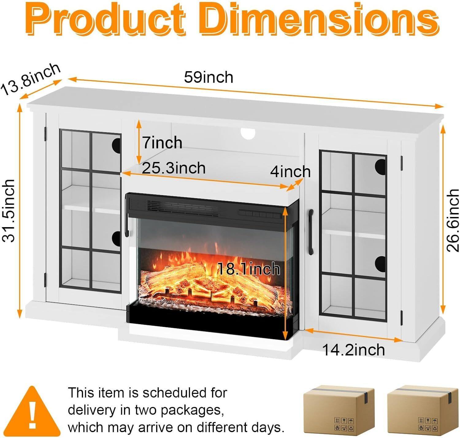 Product Dimensions:  
- 59 inch (width)  
- 31.5 inch (height)  
- 26.6 inch (depth)  
- 13.8 inch (height of the top section)  
- 25.3 inch (height of the middle section)  
- 18.1 inch (height of the firebox)  
- 7 inch (height of the bottom section)  
- 4 inch (thickness of the side panels)  
- 14.2 inch (thickness of the front panel)  

This item is scheduled for delivery in two packages, which may arrive on different days.