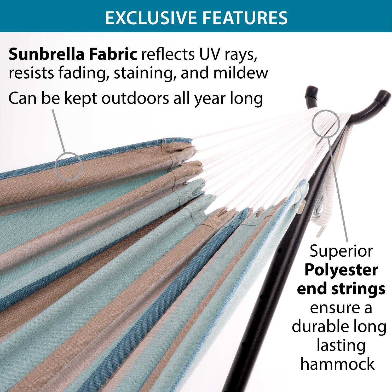 EXCLUSIVE FEATURES

Sunbrella Fabric reflects UV rays, resists fading, staining, and mildew. Can be kept outdoors all year long.

Superior Polyester end strings ensure a durable long-lasting hammock.