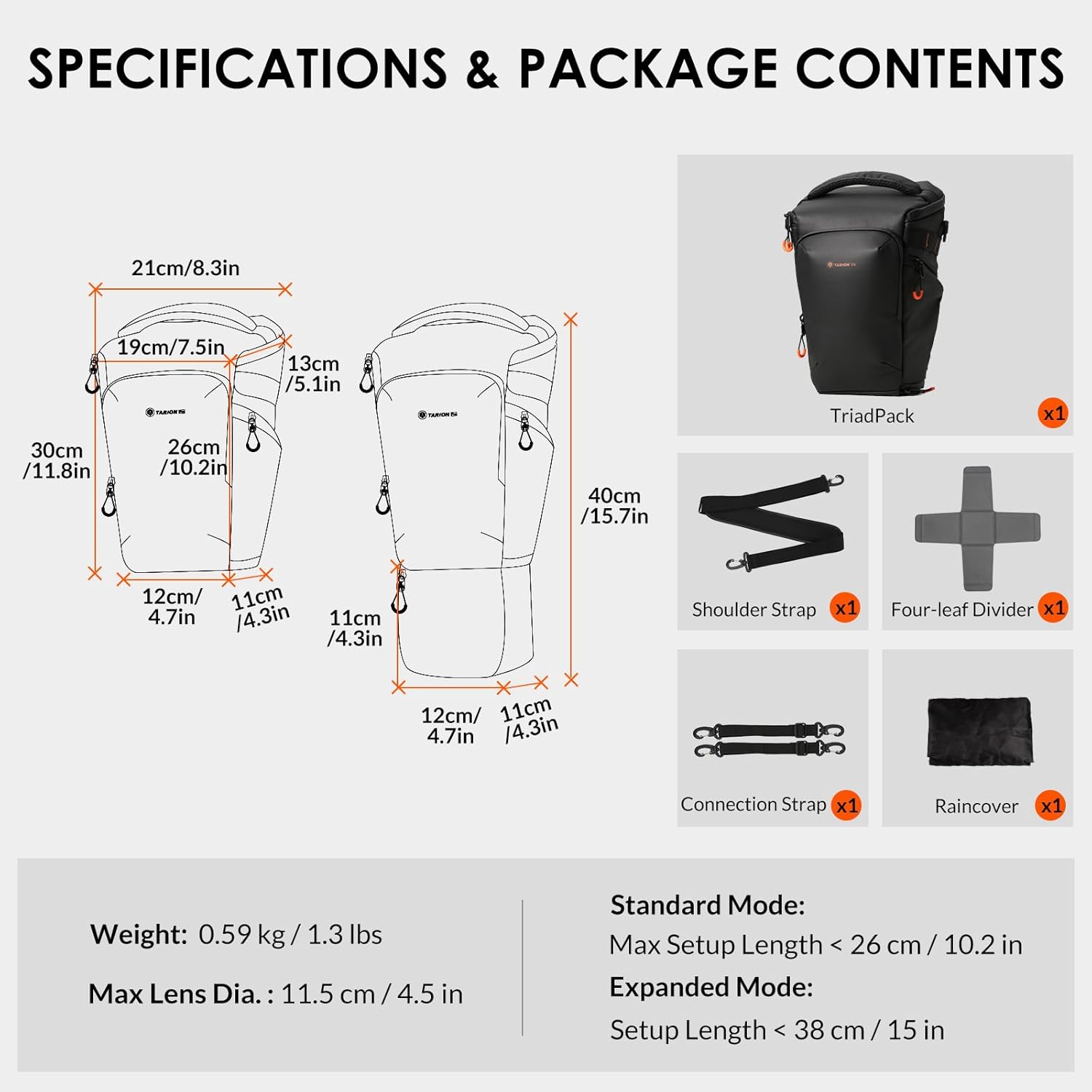 **SPECIFICATIONS & PACKAGE CONTENTS**

- **Dimensions:**
  - 21cm/8.3in * X 19cm/7.5in
  - 30cm /11.8in
  - 26cm /10.2in
  - 13cm /5.1in
  - 40cm /15.7in
  - 12cm/ 11cm
  - 4.7in /4.3in
  - 11cm /4.3in

- **Package Contents:**
  - TriadPack x1
  - Shoulder Strap x1
  - Four-leaf Divider x1
  - Connection Strap x1
  - Raincover x1

- **Weight:** 0.59 kg/1.3 lbs

- **Max Lens Dia.:** 11.5 cm / 4.5 in

- **Standard Mode:** Max Setup Length < 26 cm / 10.2 in
- **Expanded Mode:** Setup Length < 38 cm / 15 in