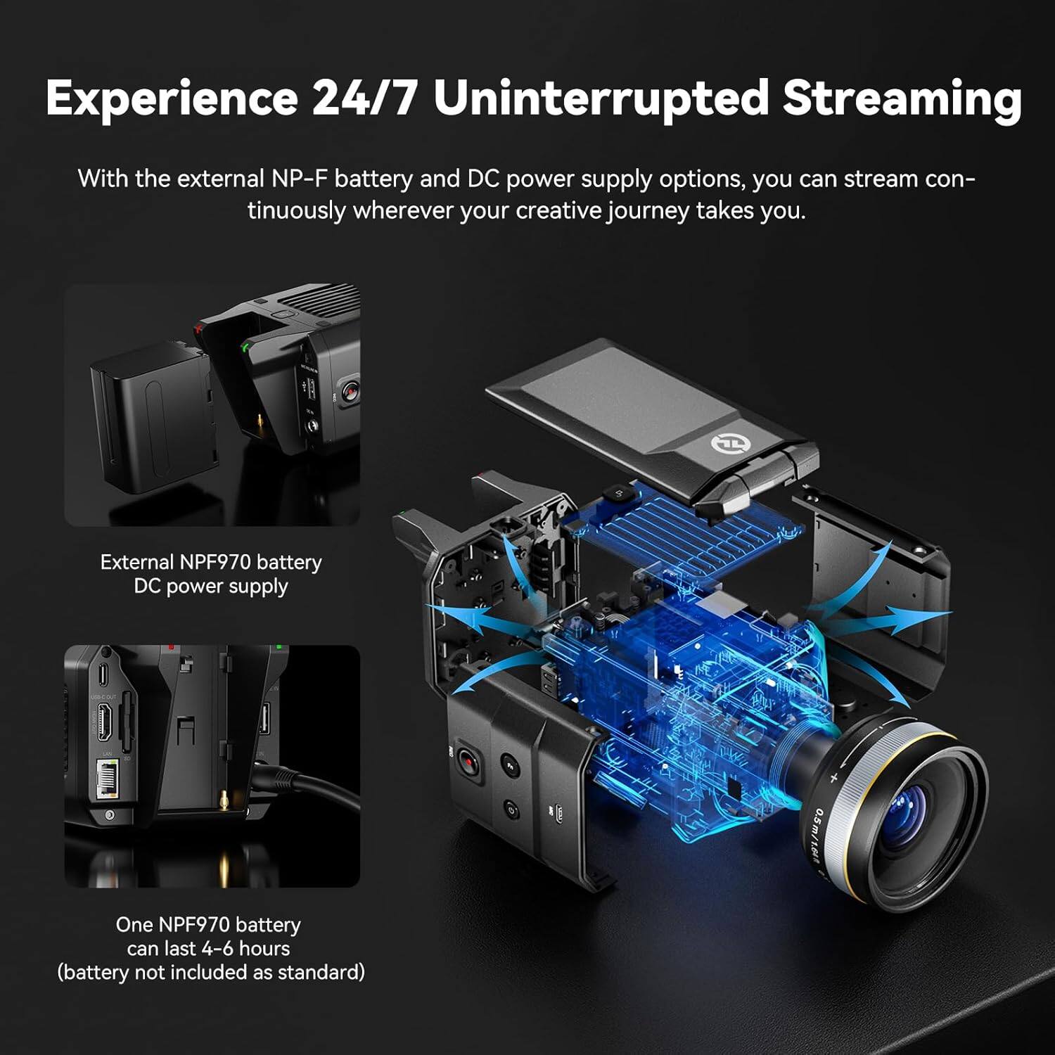 Experience 24/7 Uninterrupted Streaming

With the external NP-F battery and DC power supply options, you can stream continuously wherever your creative journey takes you.

External NPF970 battery DC power supply

One NPF970 battery can last 4-6 hours (battery not included as standard)