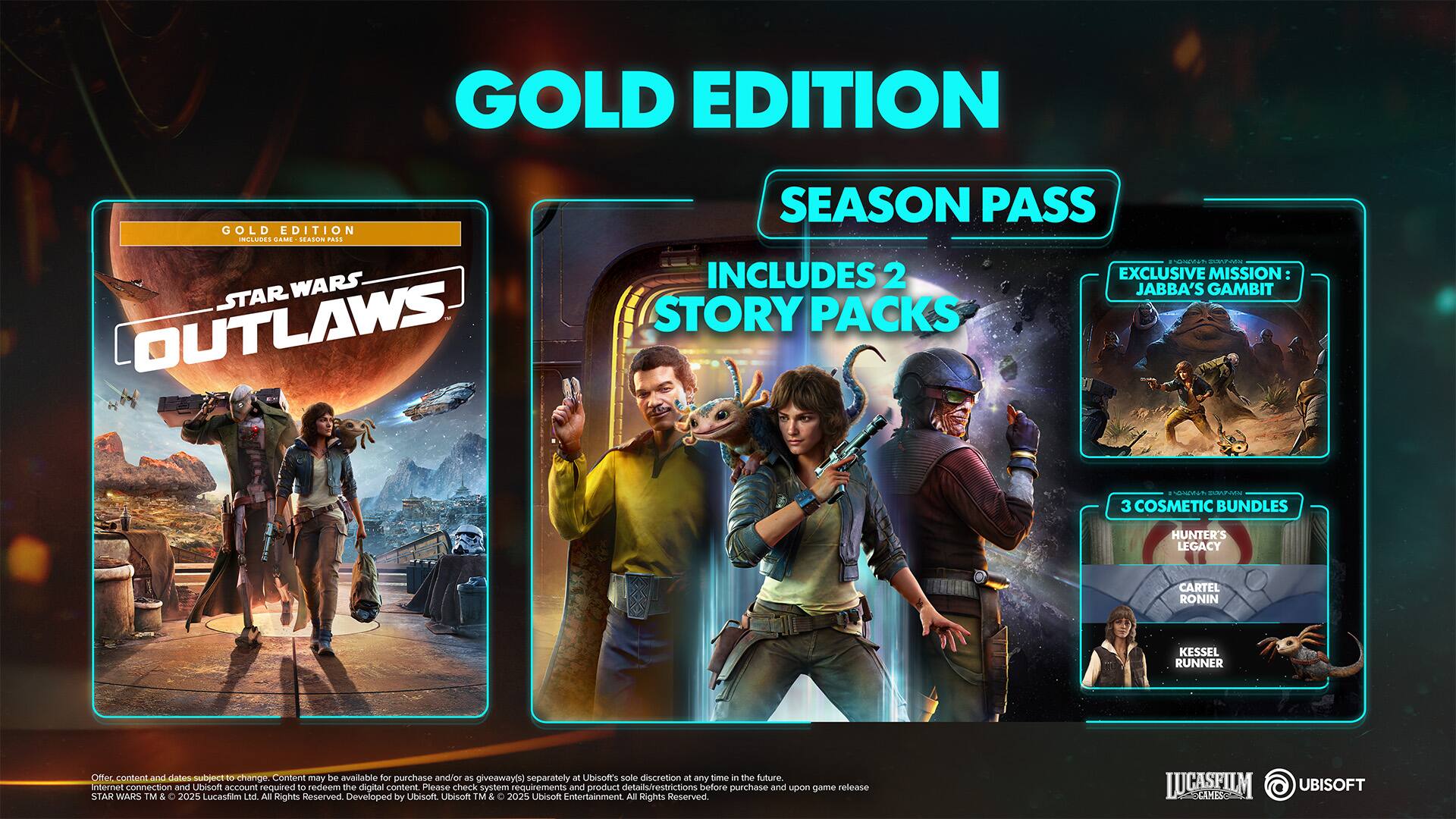 Gold Edition includes:

* Season Pass
* 2 exclusive missions: Jabba's Gambit Story Packs
* 3 cosmetic bundles: Hunter's Legacy, Cartel, Ronin

Content and dates are subject to change. Content may be available for purchase and/or as giveaways separately at Ubisoft's sole discretion at any time in the future. An internet connection and Ubisoft account are required to redeem the digital content. Please check system requirements and product details/restrictions before purchase and upon game release.

Star Wars and related properties are trademarks and/or copyrights of Lucasfilm Ltd. and its related entities. All rights reserved. Developed by Ubisoft. Ubisoft and the Ubisoft logo are trademarks of Ubisoft Entertainment in the US and/or other countries.
