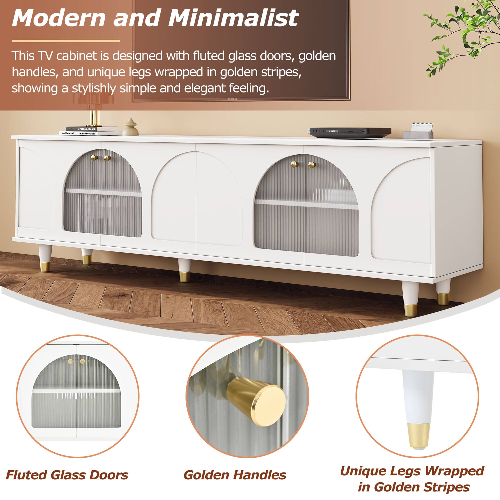 Modern and Minimalist

This TV cabinet is designed with fluted glass doors, golden handles, and unique legs wrapped in golden stripes, showing a stylishly simple and elegant feeling.

Fluted Glass Doors  
Golden Handles  
Unique Legs Wrapped in Golden Stripes