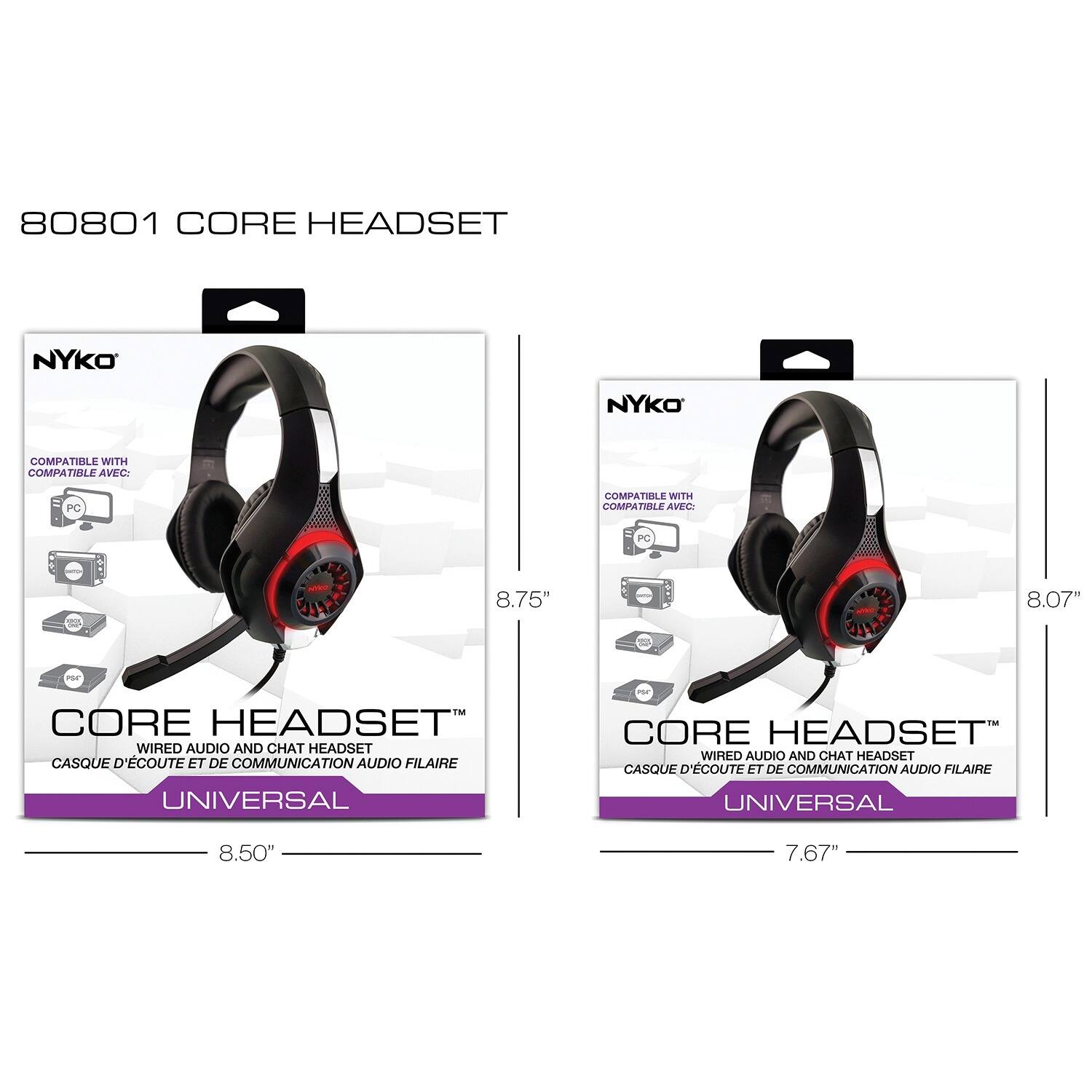 80801 CORE HEADSET

NYKO

CORE HEADSET™  
WIRED AUDIO AND CHAT HEADSET  
CASQUE D'ÉCOUTE ET DE COMMUNICATION AUDIO FILAIRE  
UNIVERSAL

COMPATIBLE WITH  
COMPATIBLE AVEC:  
PC

8.75"  
8.50"

CORE HEADSET™  
WIRED AUDIO AND CHAT HEADSET  
CASQUE D'ÉCOUTE ET DE COMMUNICATION AUDIO FILAIRE  
UNIVERSAL

COMPATIBLE WITH  
COMPATIBLE AVEC:  
PC

8.07"  
7.67"