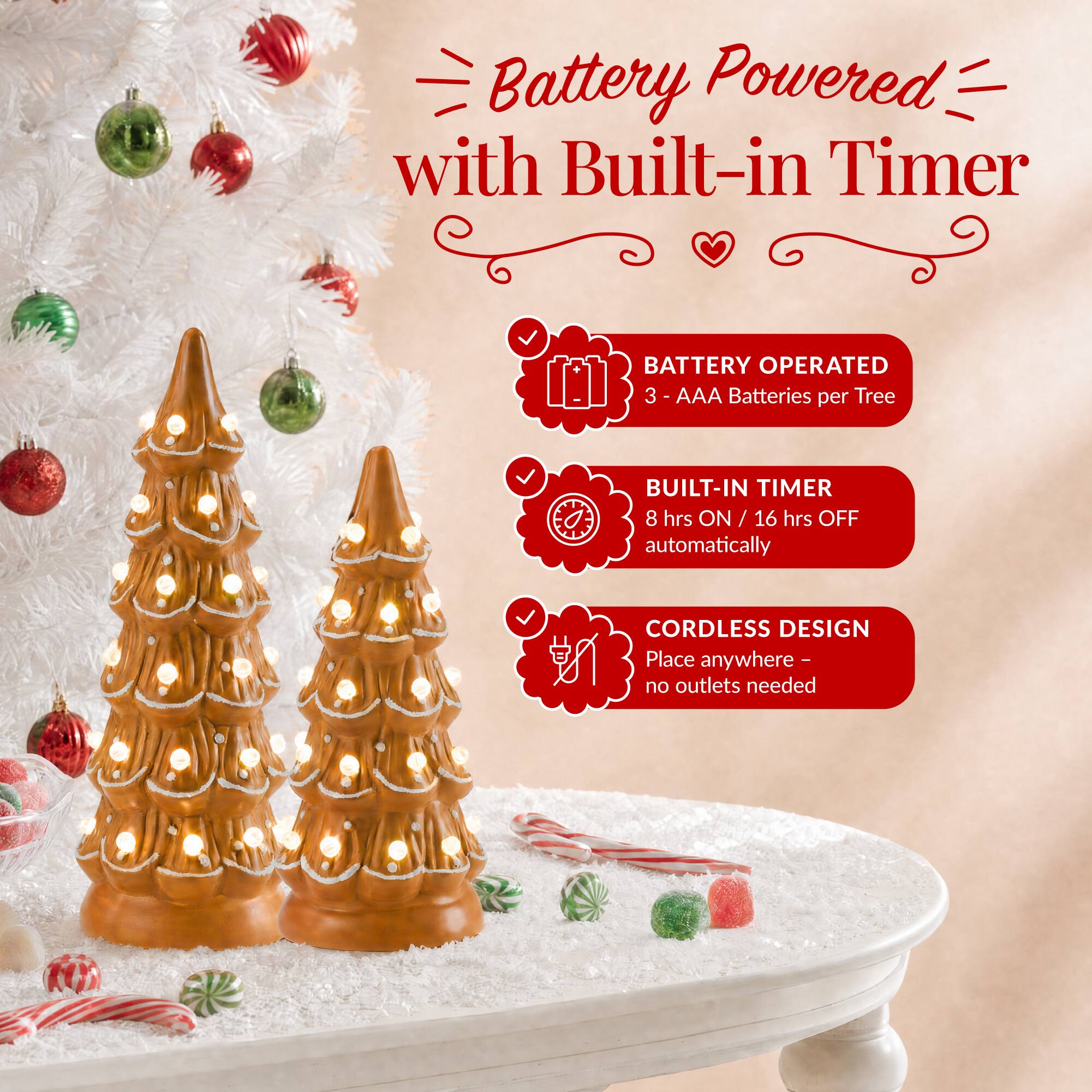 Battery Powered with Built-in Timer

BATTERY OPERATED
3 - AAA Batteries per Tree

BUILT-IN TIMER
8 hrs ON / 16 hrs OFF automatically

CORDLESS DESIGN
Place anywhere - no outlets needed