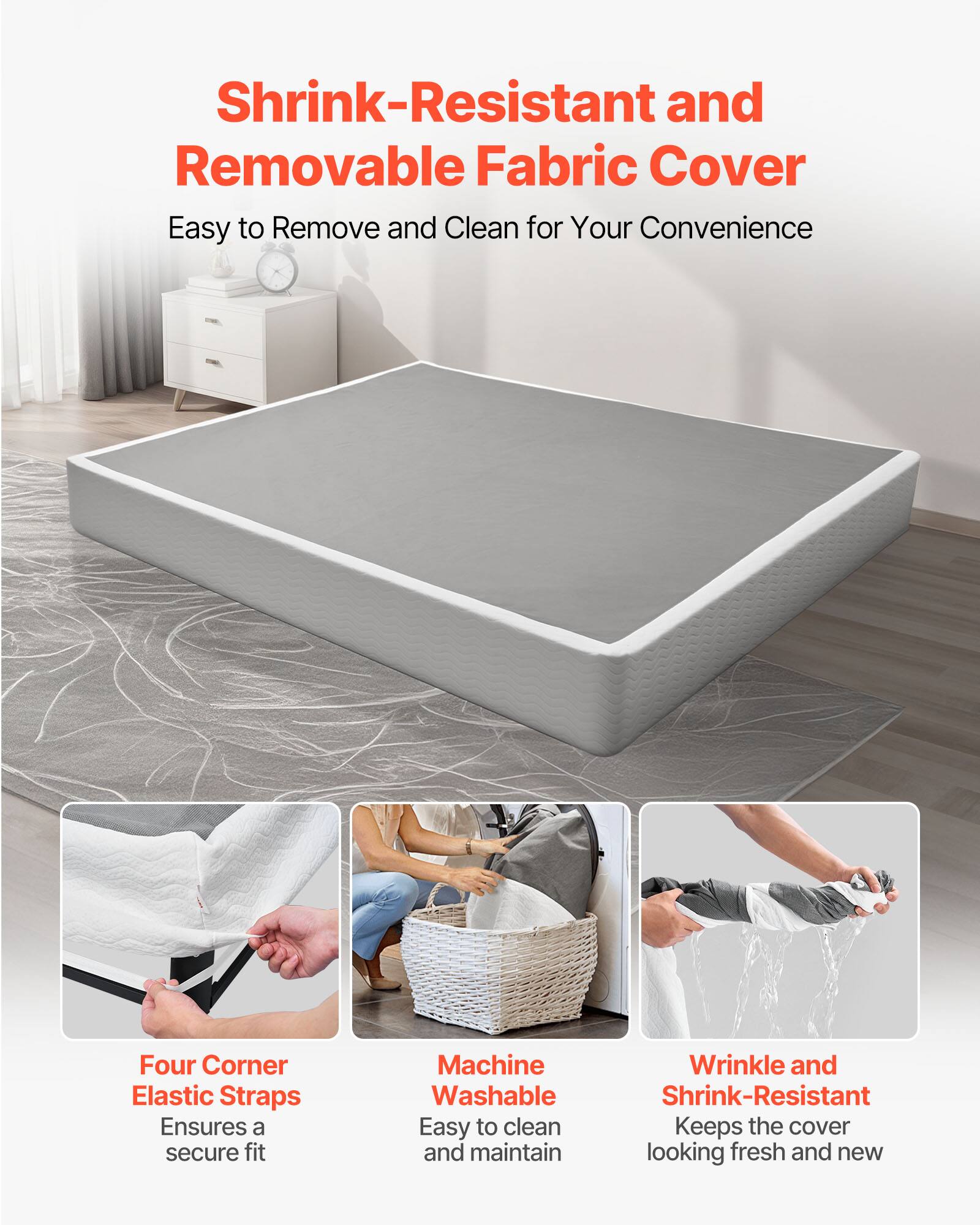 Shrink-Resistant and Removable Fabric Cover  
Easy to Remove and Clean for Your Convenience  

Four Corner Elastic Straps  
Ensures a secure fit  

Machine Washable  
Easy to clean and maintain  

Wrinkle and Shrink-Resistant  
Keeps the cover looking fresh and new