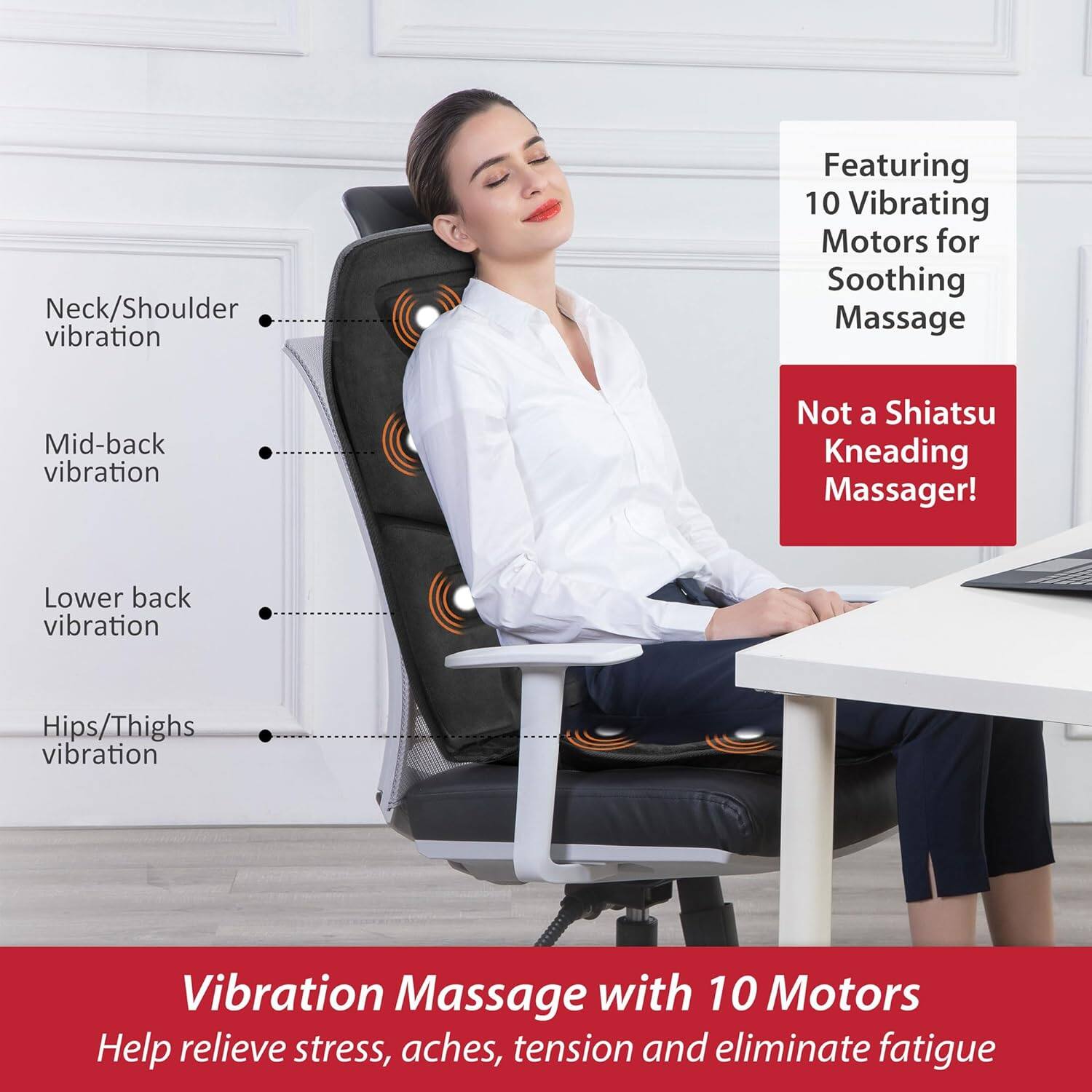 Neck/Shoulder vibration  
Mid-back vibration  
Lower back vibration  
Hips/Thighs vibration  

Featuring 10 Vibrating Motors for Soothing Massage  
Not a Shiatsu Kneading Massager!  

Vibration Massage with 10 Motors  
Help relieve stress, aches, tension and eliminate fatigue