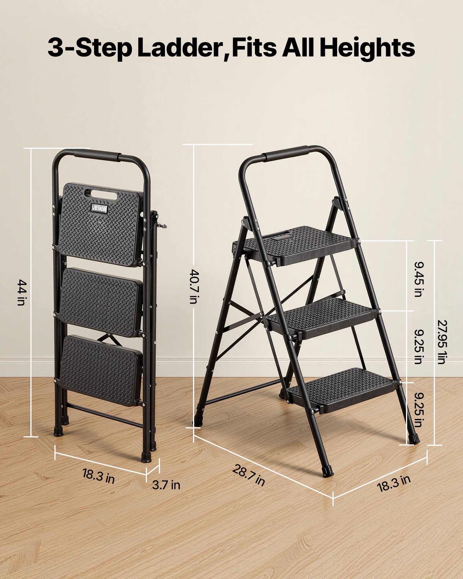 3-Step Ladder, Fits All Heights

VEVOR

44 in

40.7 in

9.45 in

9.25 in

27.95 in

1 in

9.25 in

18.3 in

3.7 in

28.7 in

18.3 in
