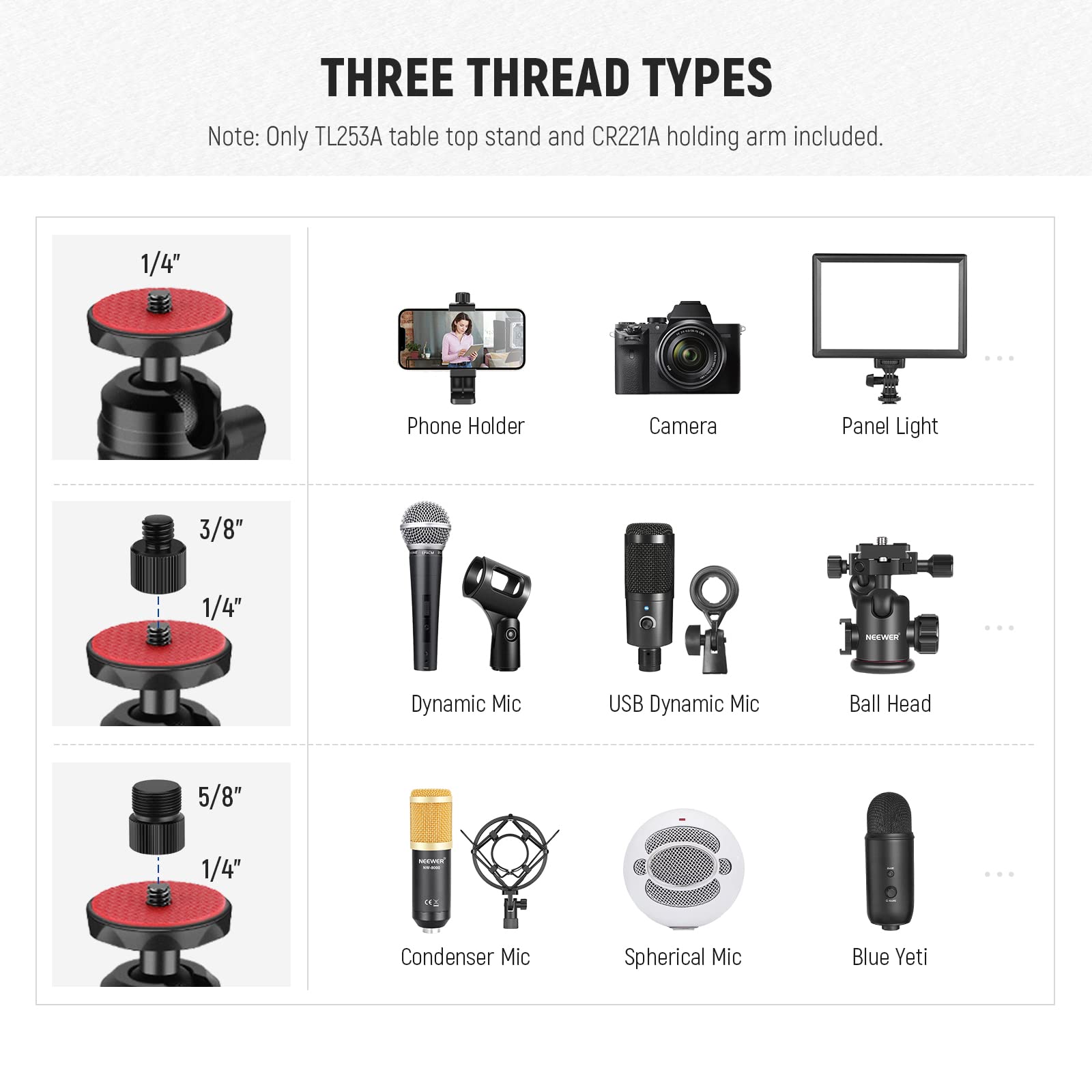 THREE THREAD TYPES  
Note: Only TL253A table top stand and CR221A holding arm included.  

1/4"  
- Phone Holder  
- Camera  
- Panel Light  

3/8" 1/4"  
- Dynamic Mic  
- USB Dynamic Mic  
- Ball Head  

5/8" 1/4"  
- Condenser Mic  
- Spherical Mic  
- Blue Yeti