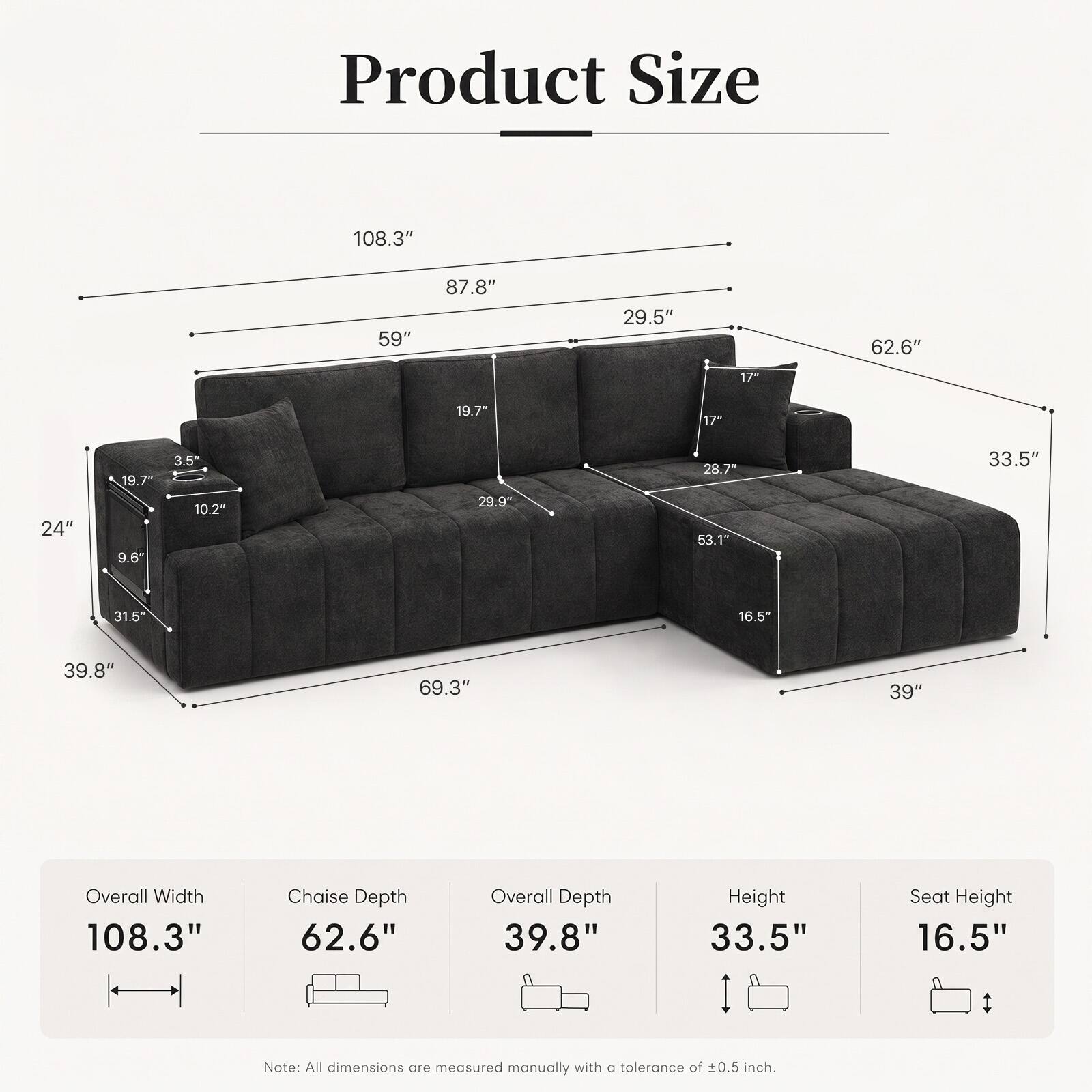 Product Size:  
108.3"  
59"  
87.8"  
29.5"  
62.6"  
17"  
19.7"  
17"  
24"  
19.7"  
9.6"  
3.5"  
10.2"  
29.9"  
28.7"  
53.1"  
33.5"  
31.5"  
16.5"  
39.8"  
69.3"  
39"  

Overall Width: 108.3"  
Chaise Depth: 62.6"  
Overall Depth: 39.8"  
Height: 33.5"  
Seat Height: 16.5"  

Note: All dimensions are measured manually with a tolerance of ±0.5 inch.