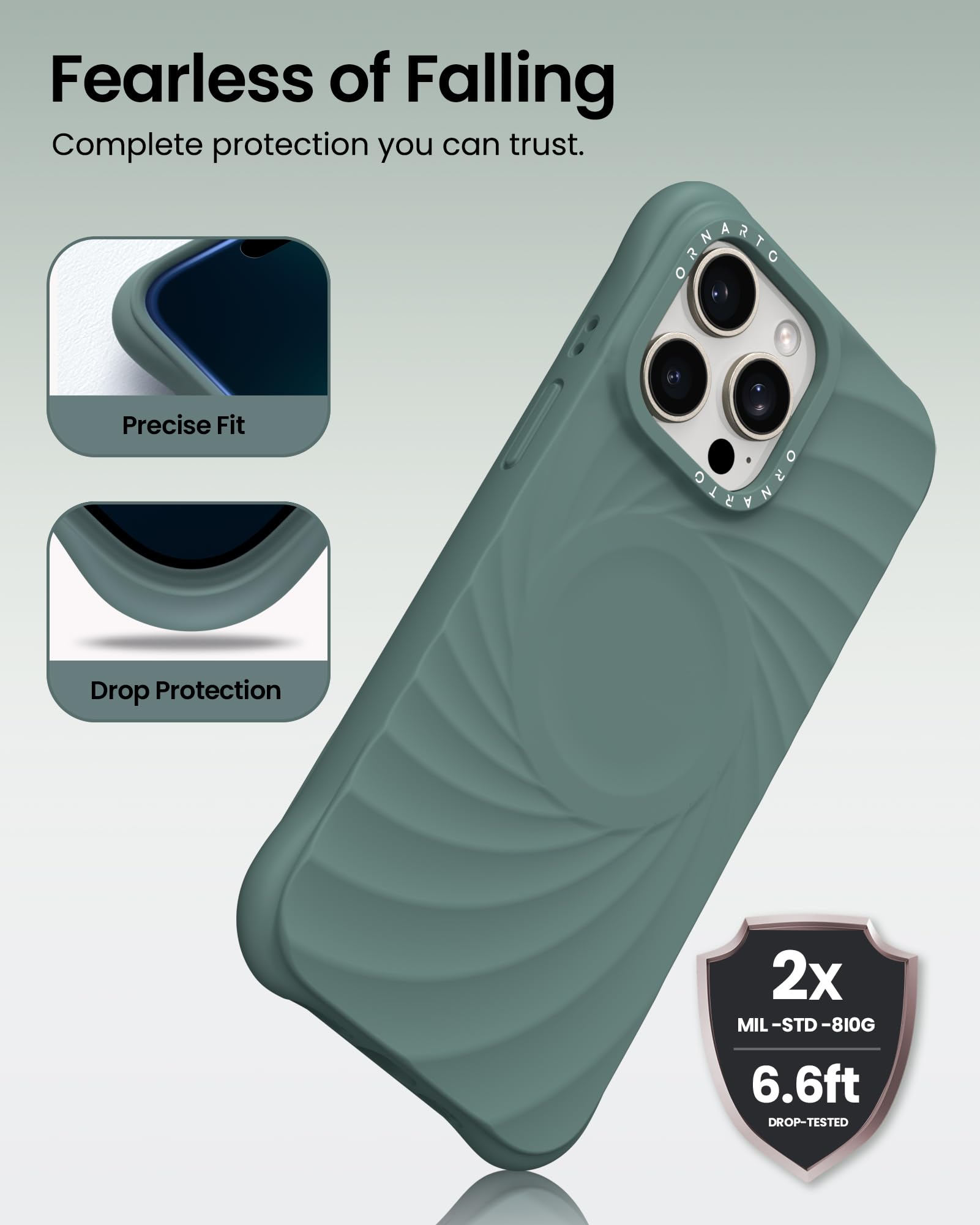 Fearless of Falling  
Complete protection you can trust.  

Precise Fit  
Drop Protection  

2x MIL-STD-810G  
6.6ft DROP-TESTED