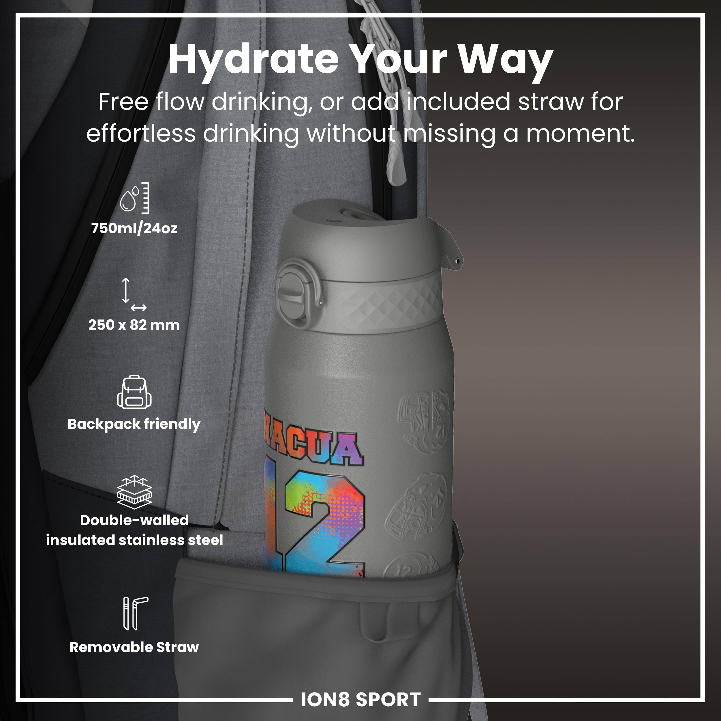 Hydrate Your Way

Free flow drinking, or add included straw for effortless drinking without missing a moment.

- 750ml/24oz
- 250 x 82 mm
- Backpack friendly
- Double-walled insulated stainless steel
- Removable Straw

ION8 SPORT