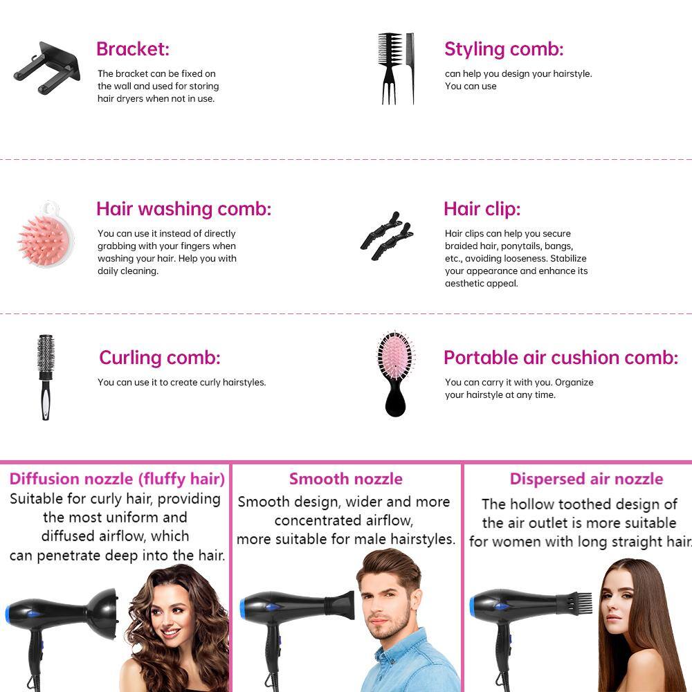 **Bracket:**
The bracket can be fixed on the wall and used for storing hair dryers when not in use.

**Hair washing comb:**
You can use it instead of directly grabbing with your fingers when washing your hair. Help you with daily cleaning.

**Styling comb:**
can help you design your hairstyle. You can use

**Hair clip:**
Hair clips can help you secure braided hair, ponytails, bangs, etc., avoiding looseness. Stabilize your appearance and enhance its aesthetic appeal.

**Curling comb:**
You can use it to create curly hairstyles.

**Portable air cushion comb:**
You can carry it with you. Organize your hairstyle at any time.

**Diffusion nozzle (fluffy hair):**
Suitable for curly hair, providing the most uniform and diffused airflow, which can penetrate deep into the hair.

**Smooth nozzle:**
Smooth design, wider and more concentrated airflow, which is more suitable for male hairstyles.

**Dispersed air nozzle:**
The hollow toothed design of the air outlet is more suitable for women with long straight hair.