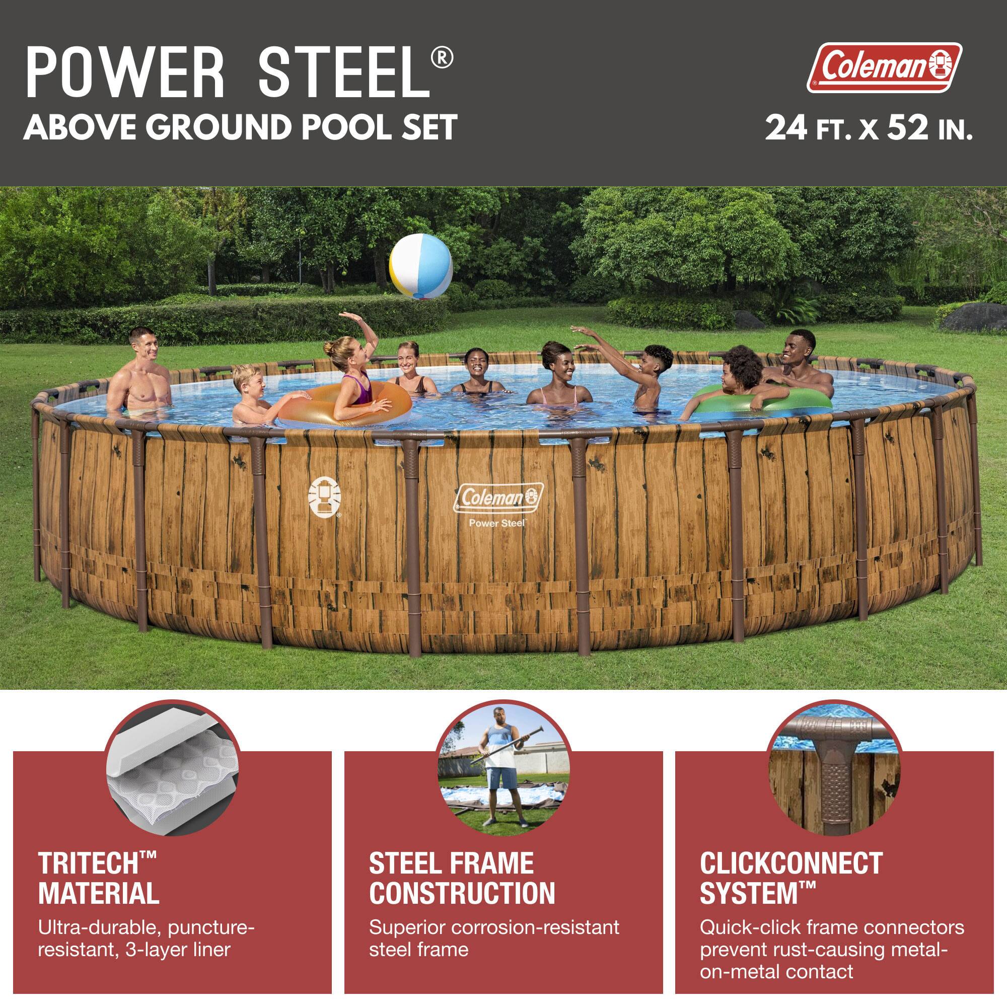 **POWER STEEL® ABOVE GROUND POOL SET**

Coleman® 24 FT. x 52 IN.

- **TRITECH™ MATERIAL**
  - Ultra-durable, puncture-resistant, 3-layer liner

- **STEEL FRAME CONSTRUCTION**
  - Superior corrosion-resistant steel frame

- **CLICKCONNECT SYSTEM™**
  - Quick-click frame connectors prevent rust-causing metal-on-metal contact